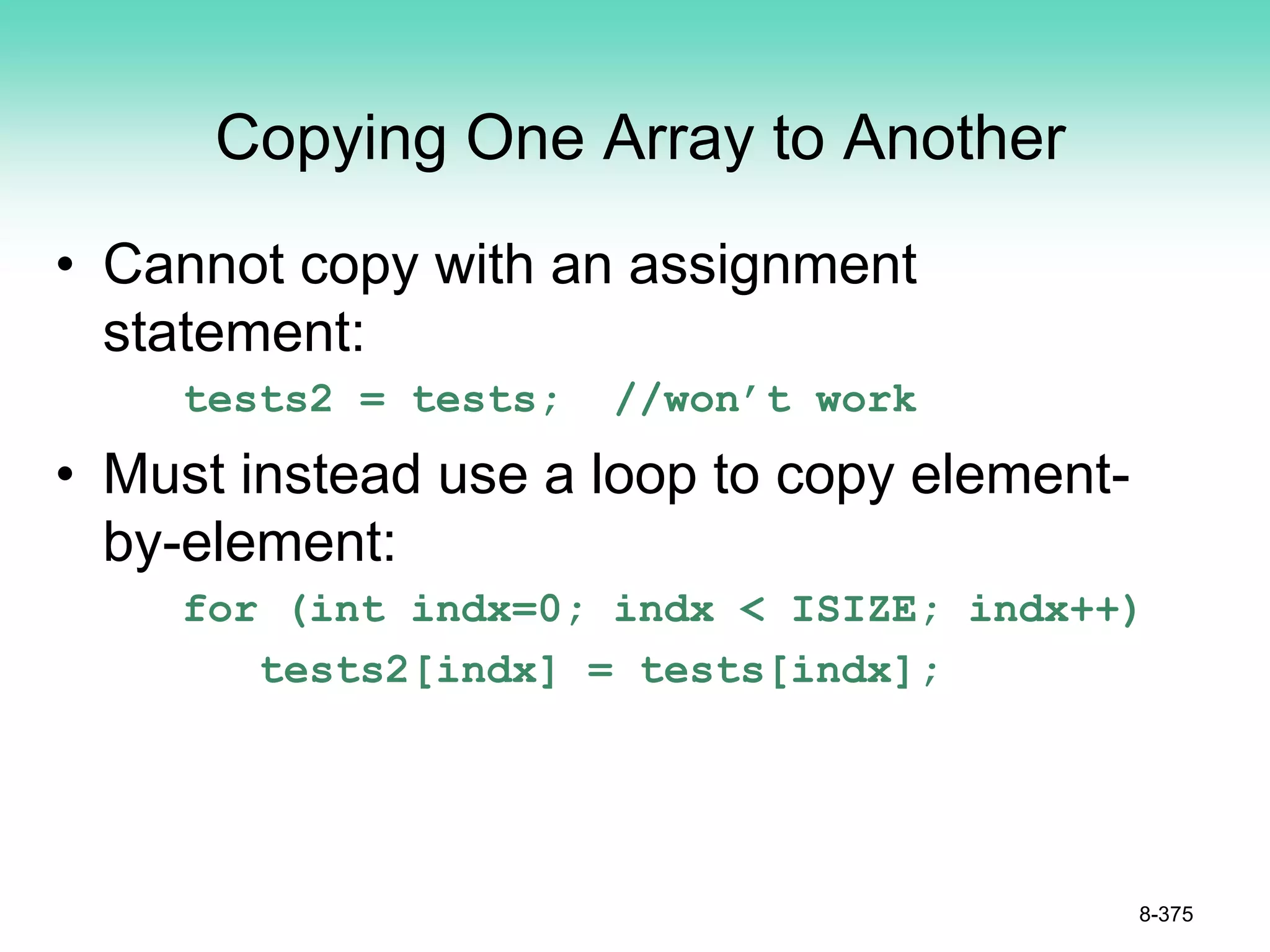 Copying One Array to Another
• Cannot copy with an assignment
statement:
tests2 = tests; //won’t work
• Must instead use a loop to copy element-
by-element:
for (int indx=0; indx < ISIZE; indx++)
tests2[indx] = tests[indx];
8-375
 