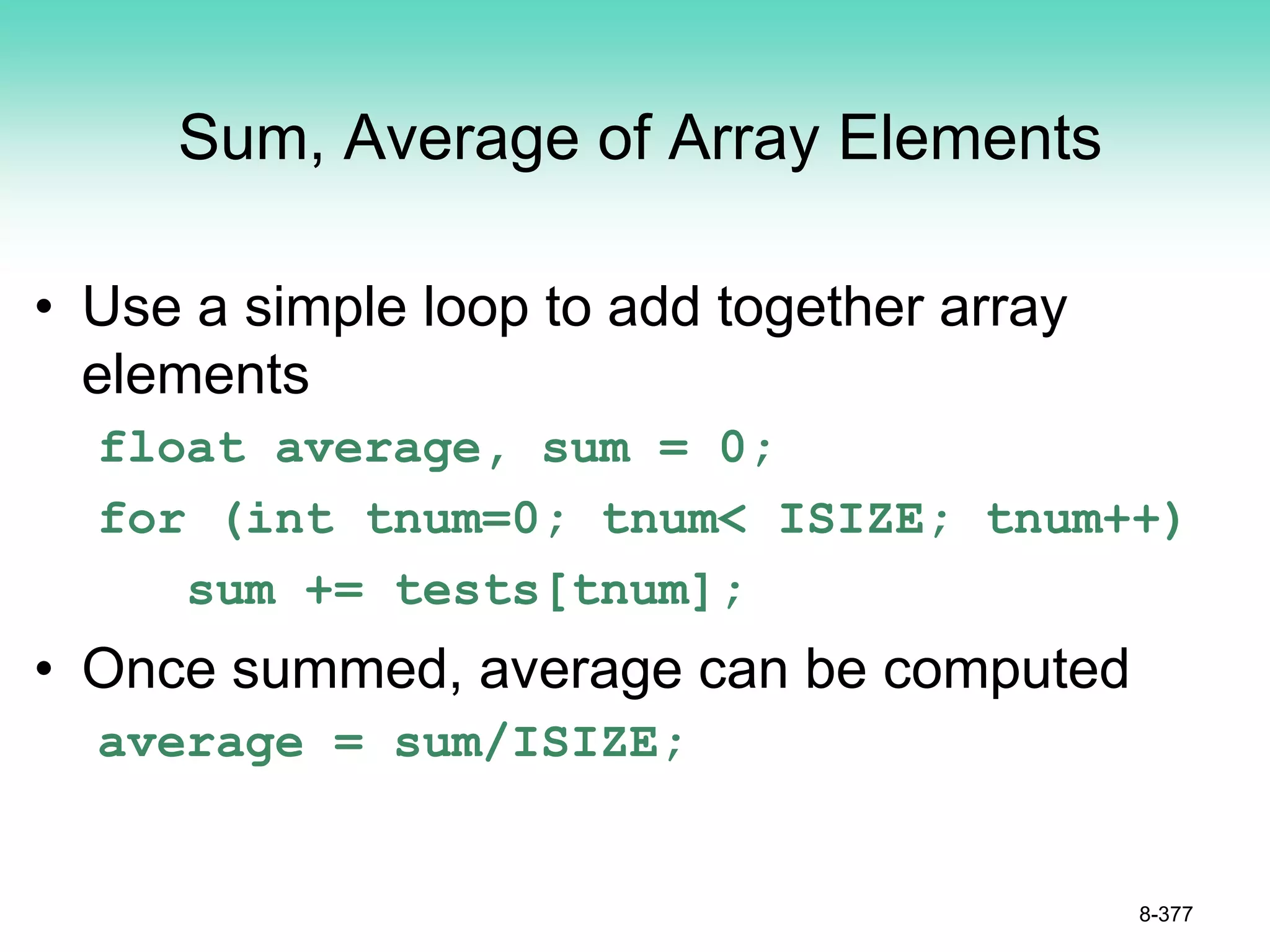 Sum, Average of Array Elements
• Use a simple loop to add together array
elements
float average, sum = 0;
for (int tnum=0; tnum< ISIZE; tnum++)
sum += tests[tnum];
• Once summed, average can be computed
average = sum/ISIZE;
8-377
 