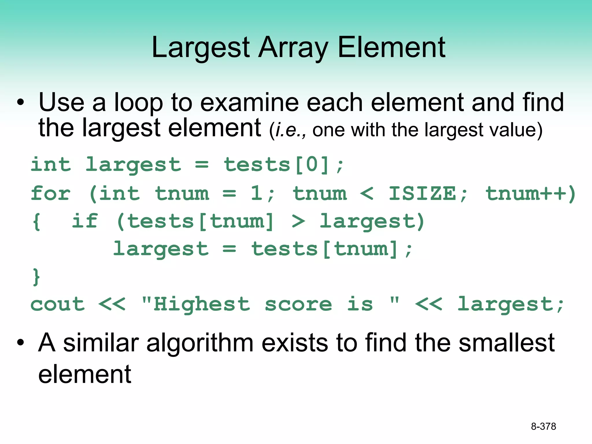 Largest Array Element
• Use a loop to examine each element and find
the largest element (i.e., one with the largest value)
int largest = tests[0];
for (int tnum = 1; tnum < ISIZE; tnum++)
{ if (tests[tnum] > largest)
largest = tests[tnum];
}
cout << "Highest score is " << largest;
• A similar algorithm exists to find the smallest
element
8-378
 