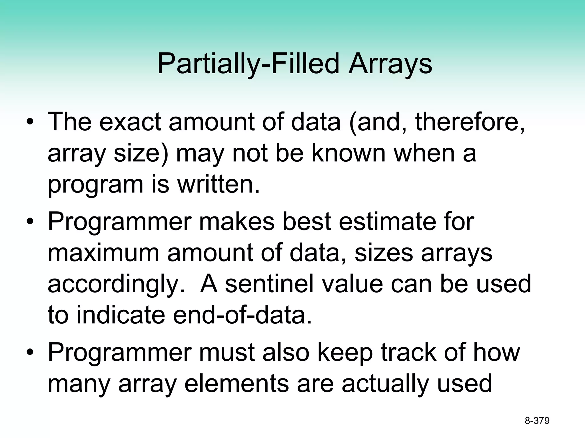 Partially-Filled Arrays
• The exact amount of data (and, therefore,
array size) may not be known when a
program is written.
• Programmer makes best estimate for
maximum amount of data, sizes arrays
accordingly. A sentinel value can be used
to indicate end-of-data.
• Programmer must also keep track of how
many array elements are actually used
8-379
 