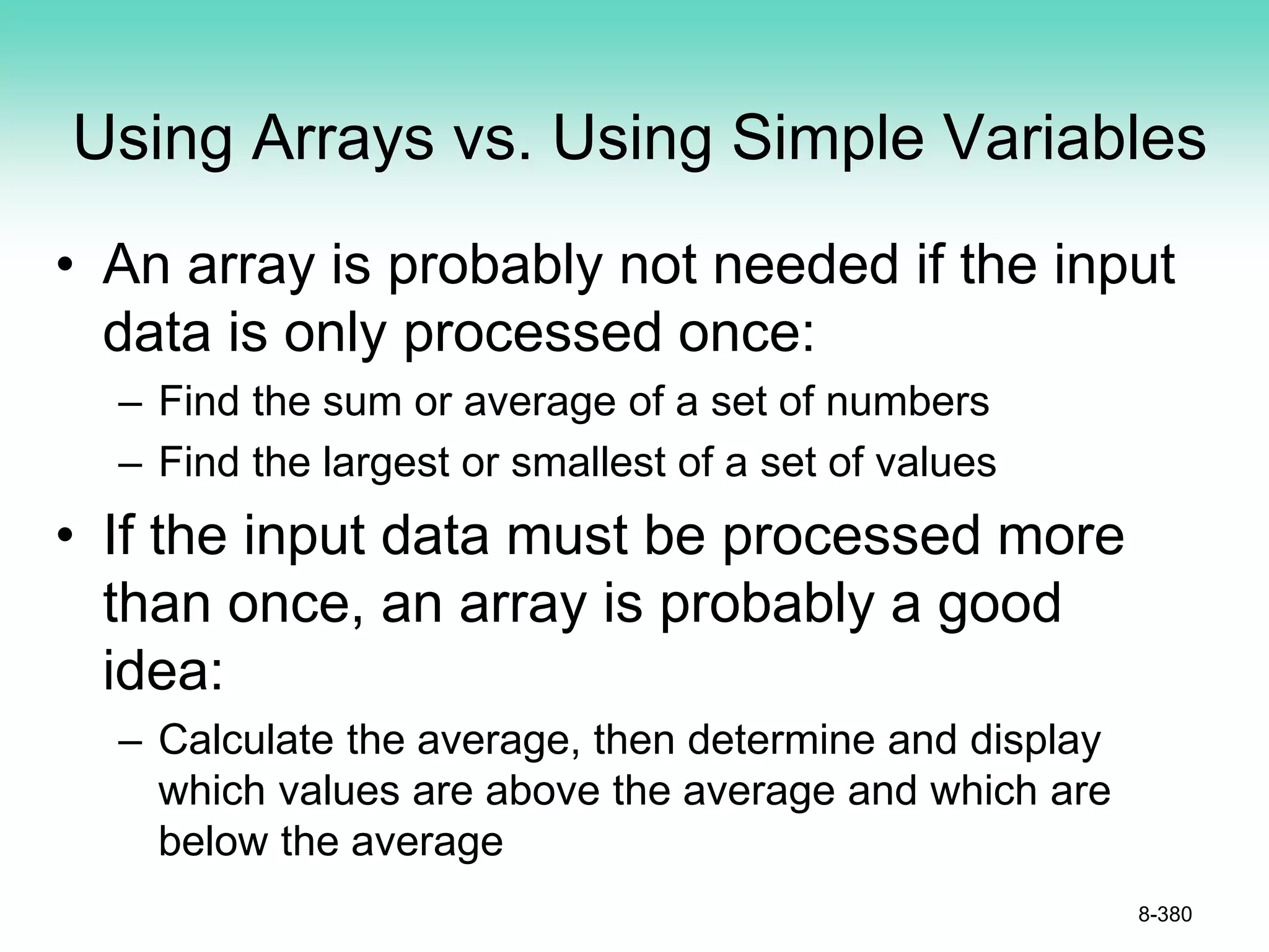 Using Arrays vs. Using Simple Variables
• An array is probably not needed if the input
data is only processed once:
– Find the sum or average of a set of numbers
– Find the largest or smallest of a set of values
• If the input data must be processed more
than once, an array is probably a good
idea:
– Calculate the average, then determine and display
which values are above the average and which are
below the average
8-380
 