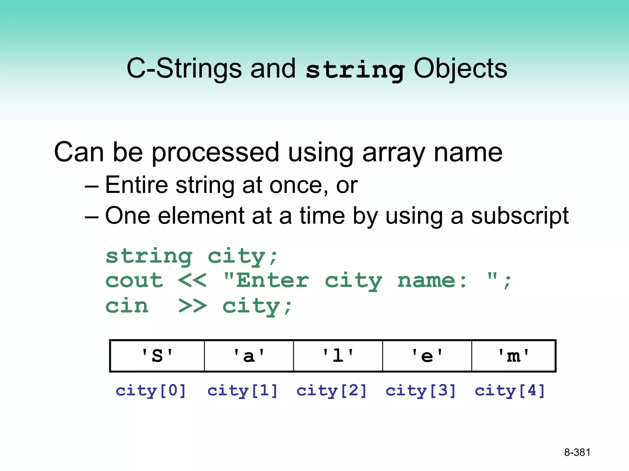 C-Strings and string Objects
Can be processed using array name
– Entire string at once, or
– One element at a time by using a subscript
string city;
cout << "Enter city name: ";
cin >> city;
8-381
'S' 'a' 'l' 'e' 'm'
city[0] city[1] city[2] city[3] city[4]
 