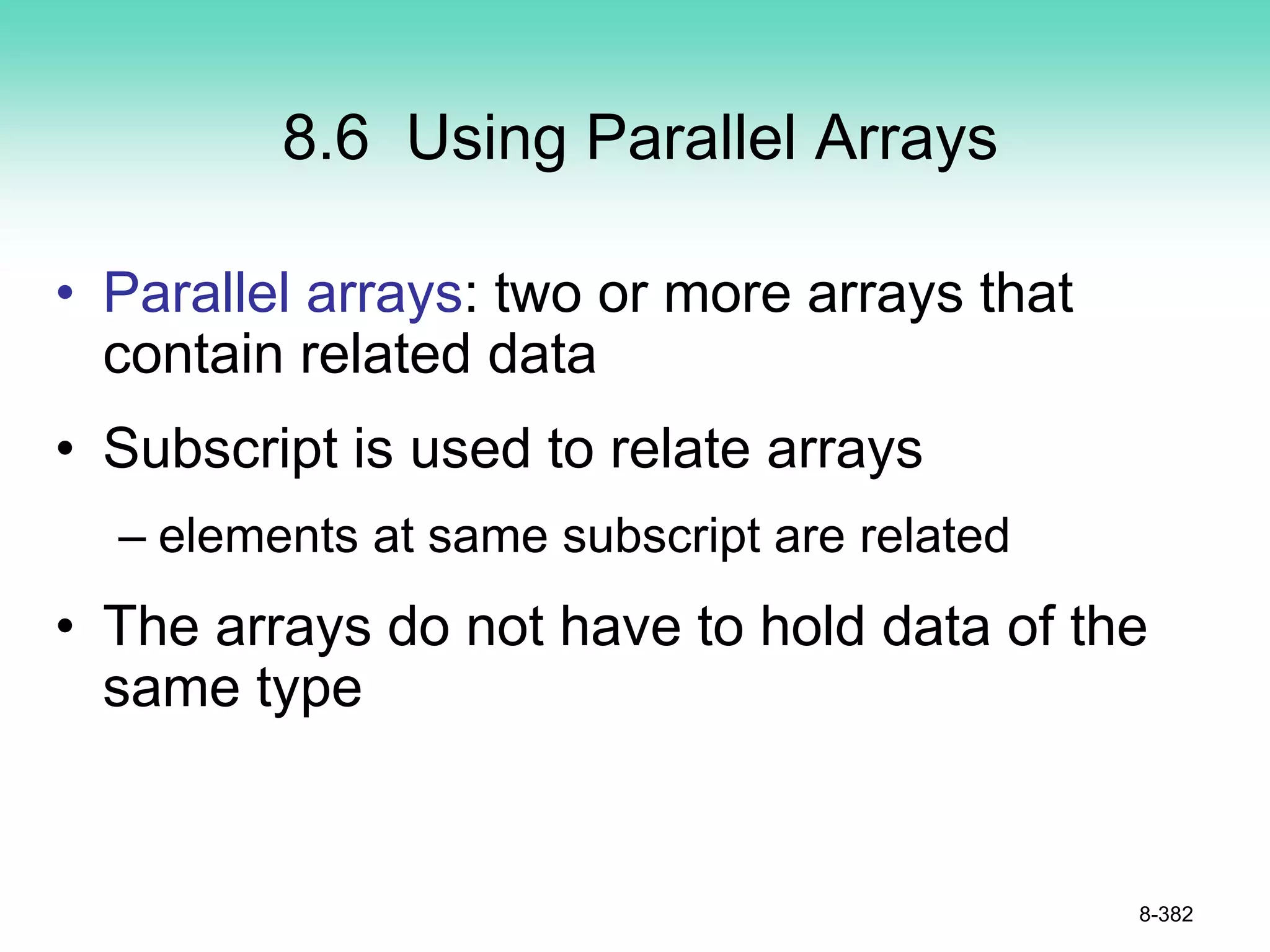 8.6 Using Parallel Arrays
• Parallel arrays: two or more arrays that
contain related data
• Subscript is used to relate arrays
– elements at same subscript are related
• The arrays do not have to hold data of the
same type
8-382
 