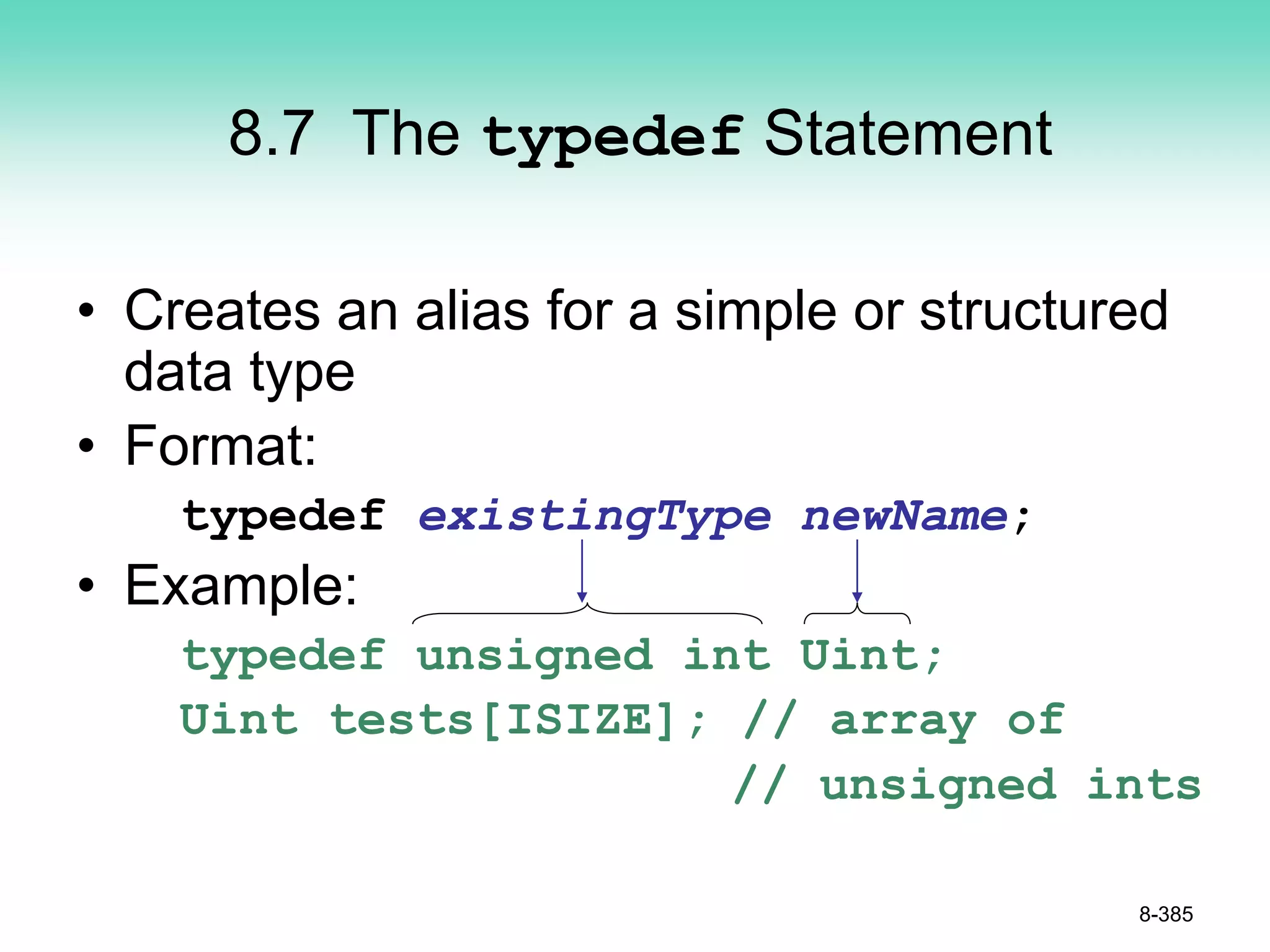 8.7 The typedef Statement
• Creates an alias for a simple or structured
data type
• Format:
typedef existingType newName;
• Example:
typedef unsigned int Uint;
Uint tests[ISIZE]; // array of
// unsigned ints
8-385
 