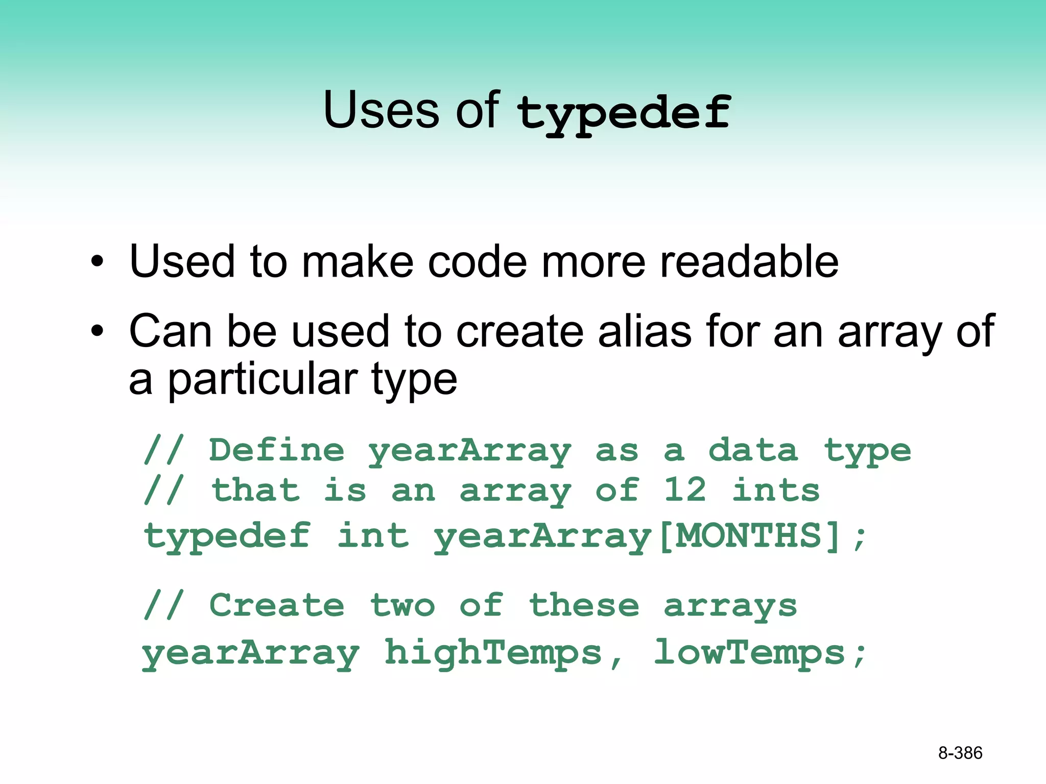 Uses of typedef
• Used to make code more readable
• Can be used to create alias for an array of
a particular type
// Define yearArray as a data type
// that is an array of 12 ints
typedef int yearArray[MONTHS];
// Create two of these arrays
yearArray highTemps, lowTemps;
8-386
 