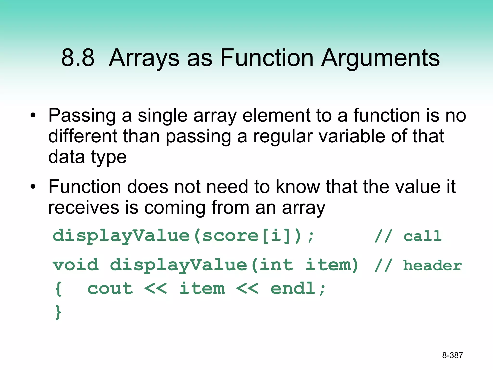 8.8 Arrays as Function Arguments
• Passing a single array element to a function is no
different than passing a regular variable of that
data type
• Function does not need to know that the value it
receives is coming from an array
displayValue(score[i]); // call
void displayValue(int item) // header
{ cout << item << endl;
}
8-387
 