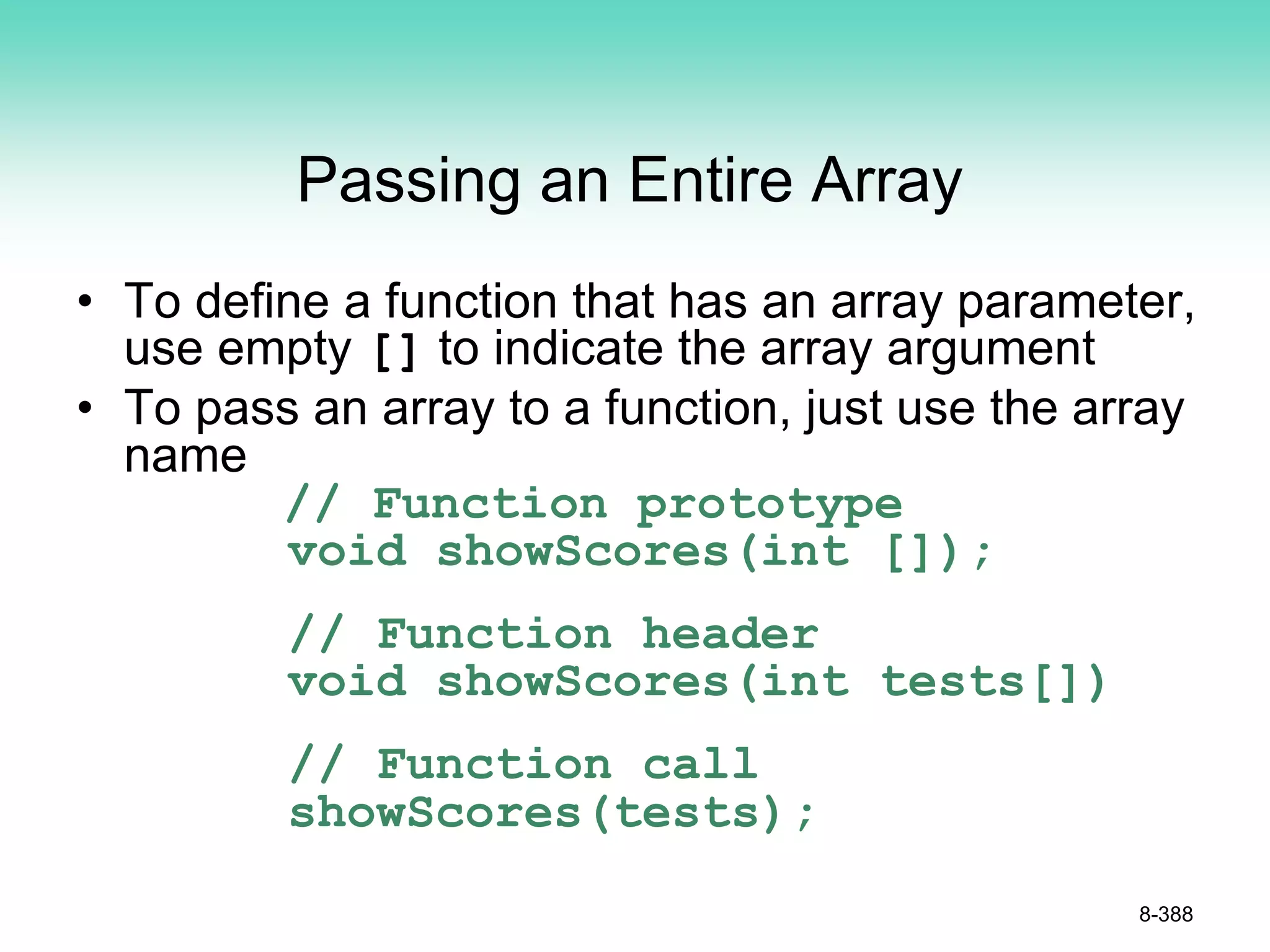 Passing an Entire Array
• To define a function that has an array parameter,
use empty [] to indicate the array argument
• To pass an array to a function, just use the array
name
// Function prototype
void showScores(int []);
// Function header
void showScores(int tests[])
// Function call
showScores(tests);
8-388
 