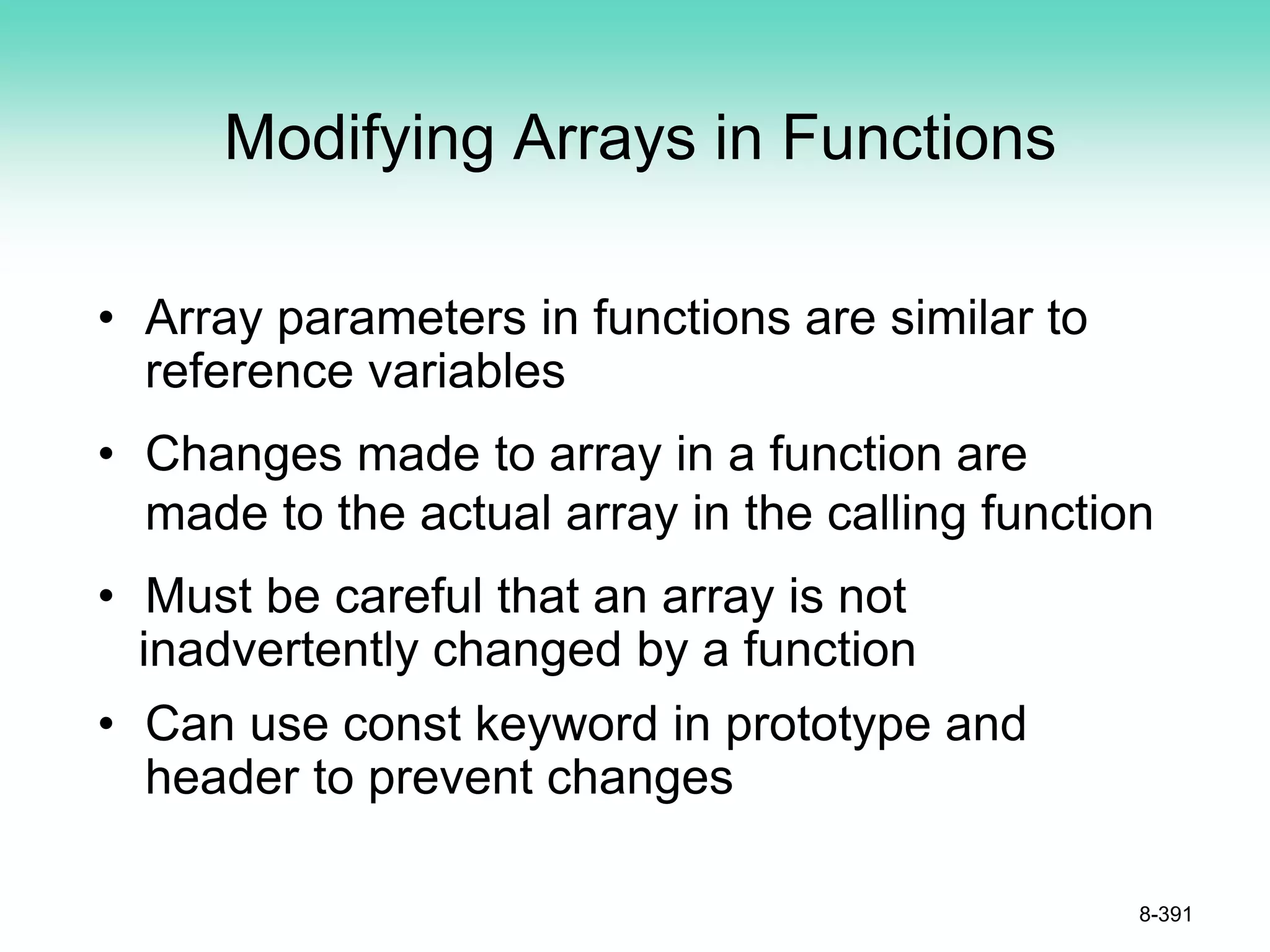 Modifying Arrays in Functions
• Array parameters in functions are similar to
reference variables
• Changes made to array in a function are
made to the actual array in the calling function
• Must be careful that an array is not
inadvertently changed by a function
• Can use const keyword in prototype and
header to prevent changes
8-391
 