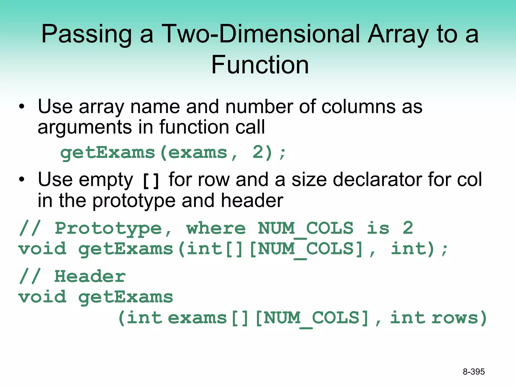Passing a Two-Dimensional Array to a
Function
• Use array name and number of columns as
arguments in function call
getExams(exams, 2);
• Use empty [] for row and a size declarator for col
in the prototype and header
// Prototype, where NUM_COLS is 2
void getExams(int[][NUM_COLS], int);
// Header
void getExams
(int exams[][NUM_COLS], int rows)
8-395
 
