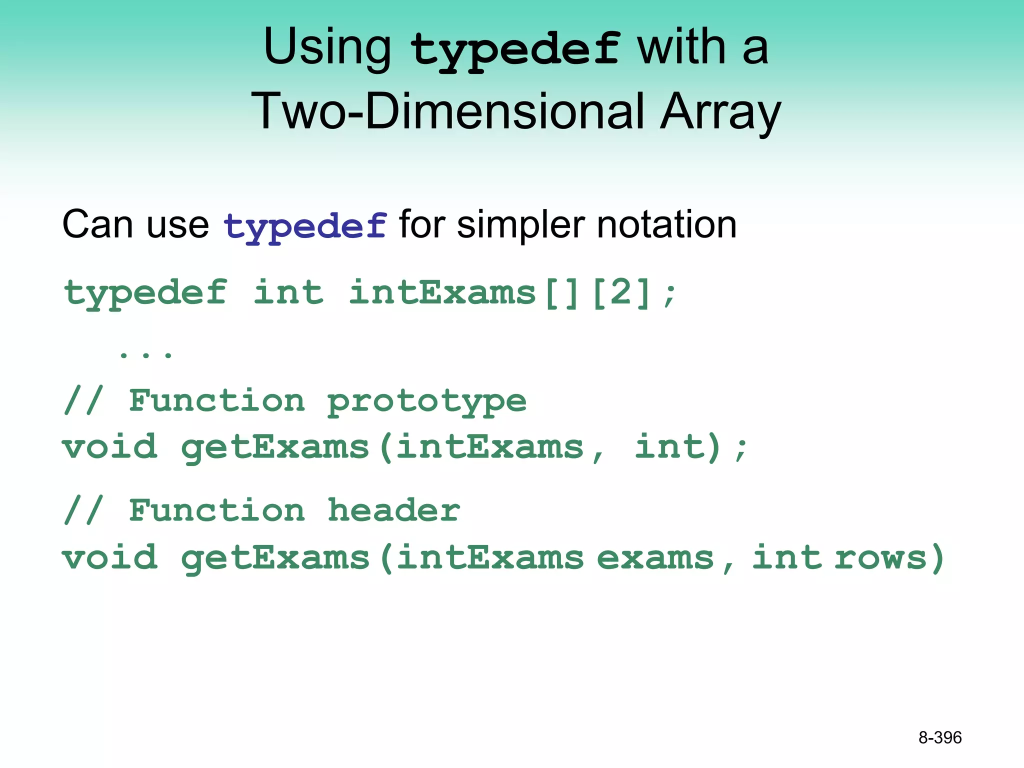 Using typedef with a
Two-Dimensional Array
Can use typedef for simpler notation
typedef int intExams[][2];
...
// Function prototype
void getExams(intExams, int);
// Function header
void getExams(intExams exams, int rows)
8-396
 