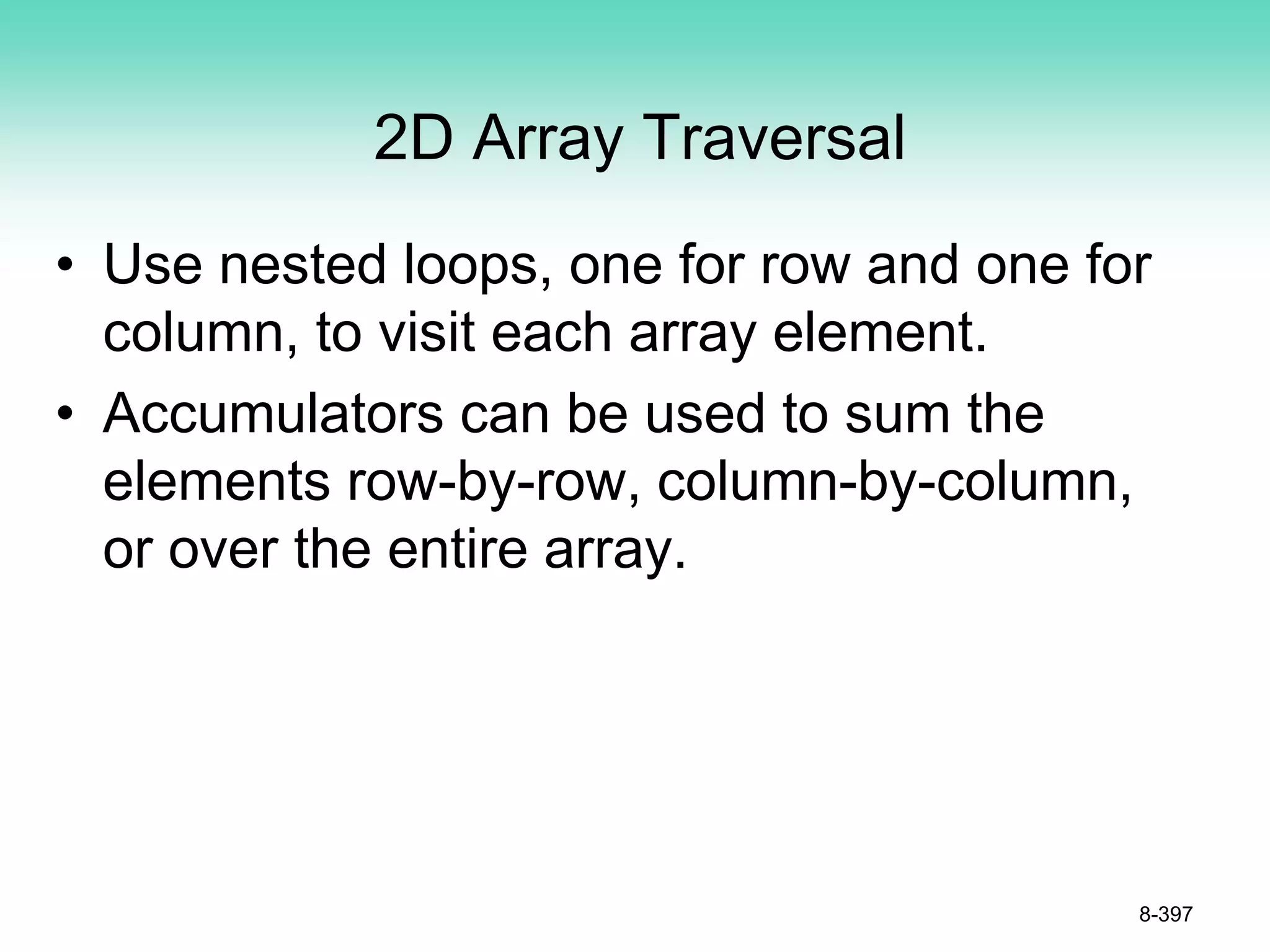 2D Array Traversal
• Use nested loops, one for row and one for
column, to visit each array element.
• Accumulators can be used to sum the
elements row-by-row, column-by-column,
or over the entire array.
8-397
 