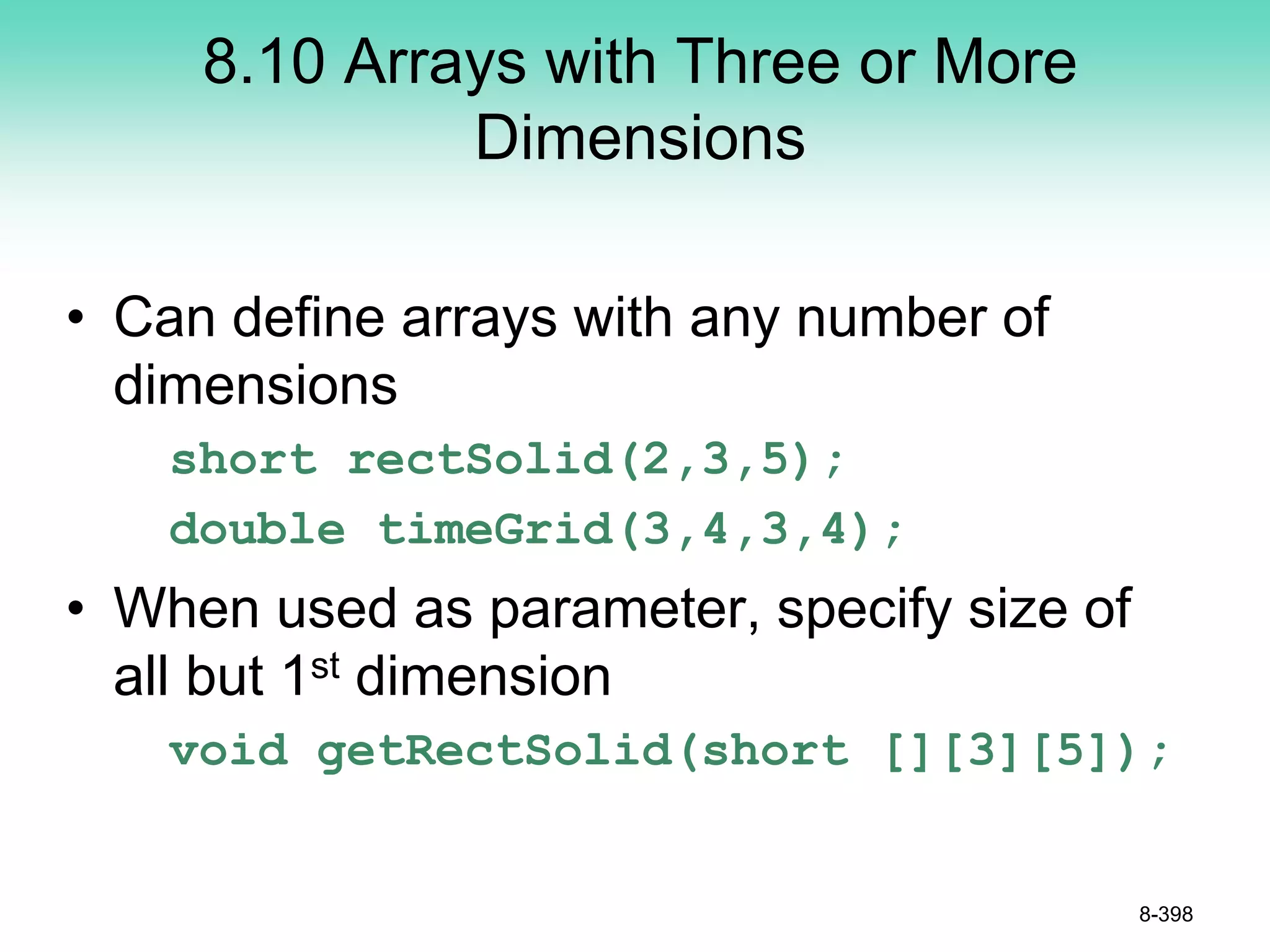 8.10 Arrays with Three or More
Dimensions
• Can define arrays with any number of
dimensions
short rectSolid(2,3,5);
double timeGrid(3,4,3,4);
• When used as parameter, specify size of
all but 1st dimension
void getRectSolid(short [][3][5]);
8-398
 