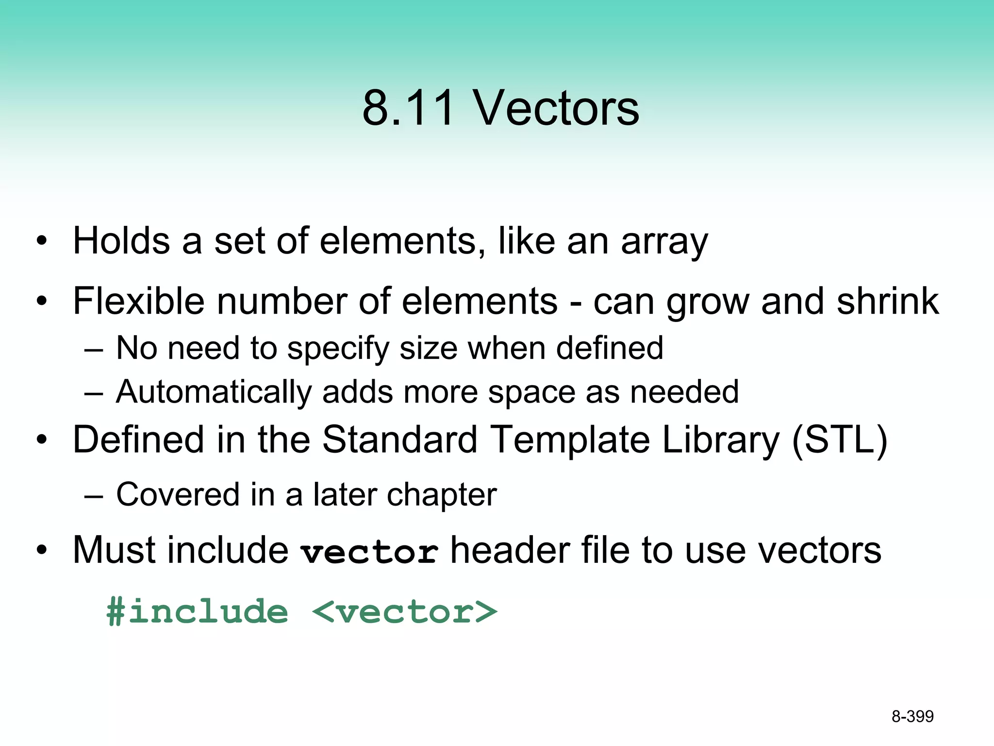 8.11 Vectors
• Holds a set of elements, like an array
• Flexible number of elements - can grow and shrink
– No need to specify size when defined
– Automatically adds more space as needed
• Defined in the Standard Template Library (STL)
– Covered in a later chapter
• Must include vector header file to use vectors
#include <vector>
8-399
 