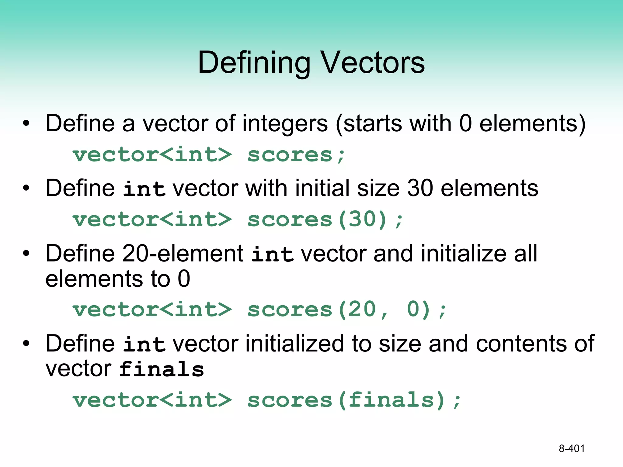 Defining Vectors
• Define a vector of integers (starts with 0 elements)
vector<int> scores;
• Define int vector with initial size 30 elements
vector<int> scores(30);
• Define 20-element int vector and initialize all
elements to 0
vector<int> scores(20, 0);
• Define int vector initialized to size and contents of
vector finals
vector<int> scores(finals);
8-401
 