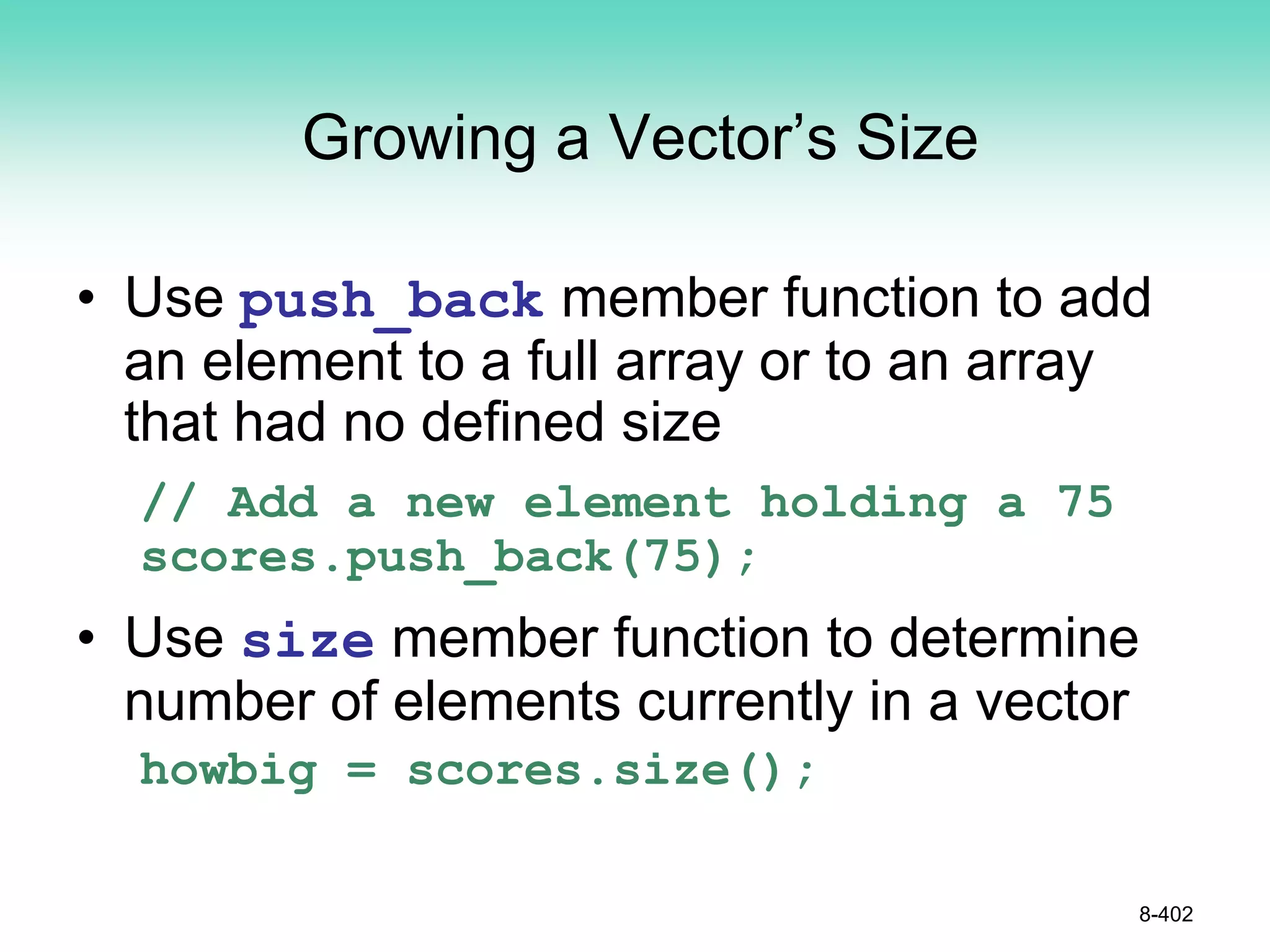 Growing a Vector’s Size
• Use push_back member function to add
an element to a full array or to an array
that had no defined size
// Add a new element holding a 75
scores.push_back(75);
• Use size member function to determine
number of elements currently in a vector
howbig = scores.size();
8-402
 