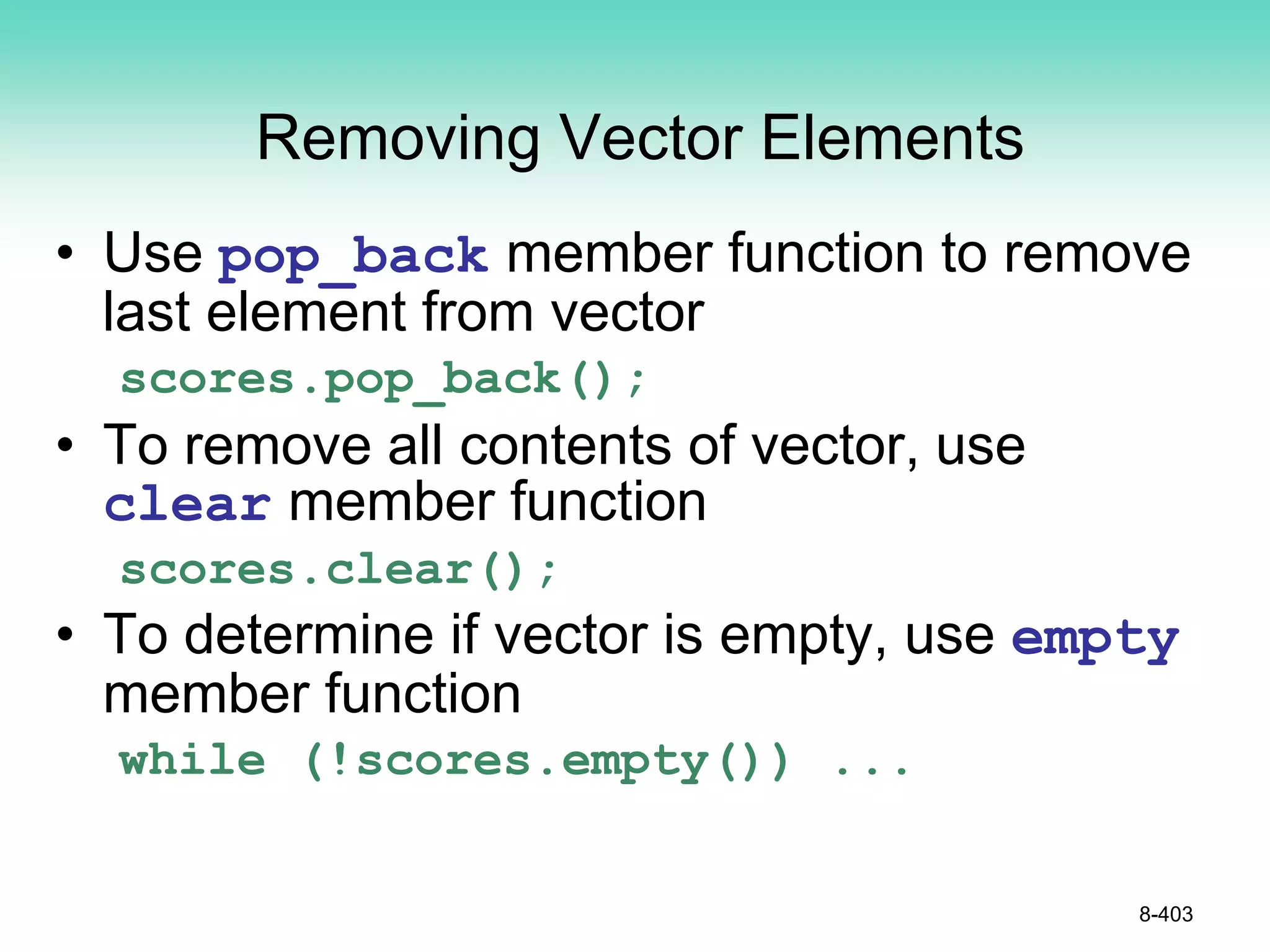 Removing Vector Elements
• Use pop_back member function to remove
last element from vector
scores.pop_back();
• To remove all contents of vector, use
clear member function
scores.clear();
• To determine if vector is empty, use empty
member function
while (!scores.empty()) ...
8-403
 