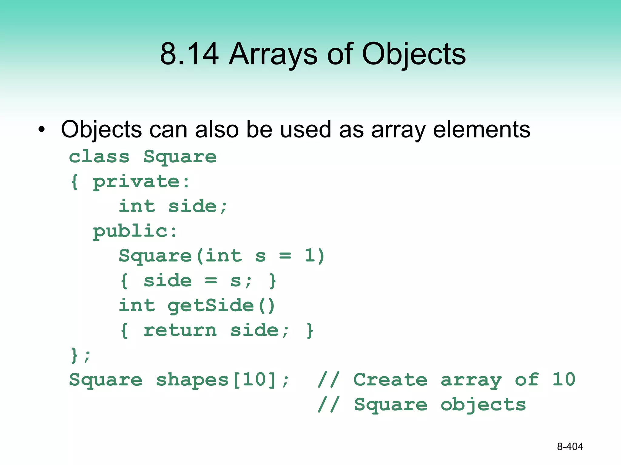 8.14 Arrays of Objects
• Objects can also be used as array elements
class Square
{ private:
int side;
public:
Square(int s = 1)
{ side = s; }
int getSide()
{ return side; }
};
Square shapes[10]; // Create array of 10
// Square objects
8-404
 