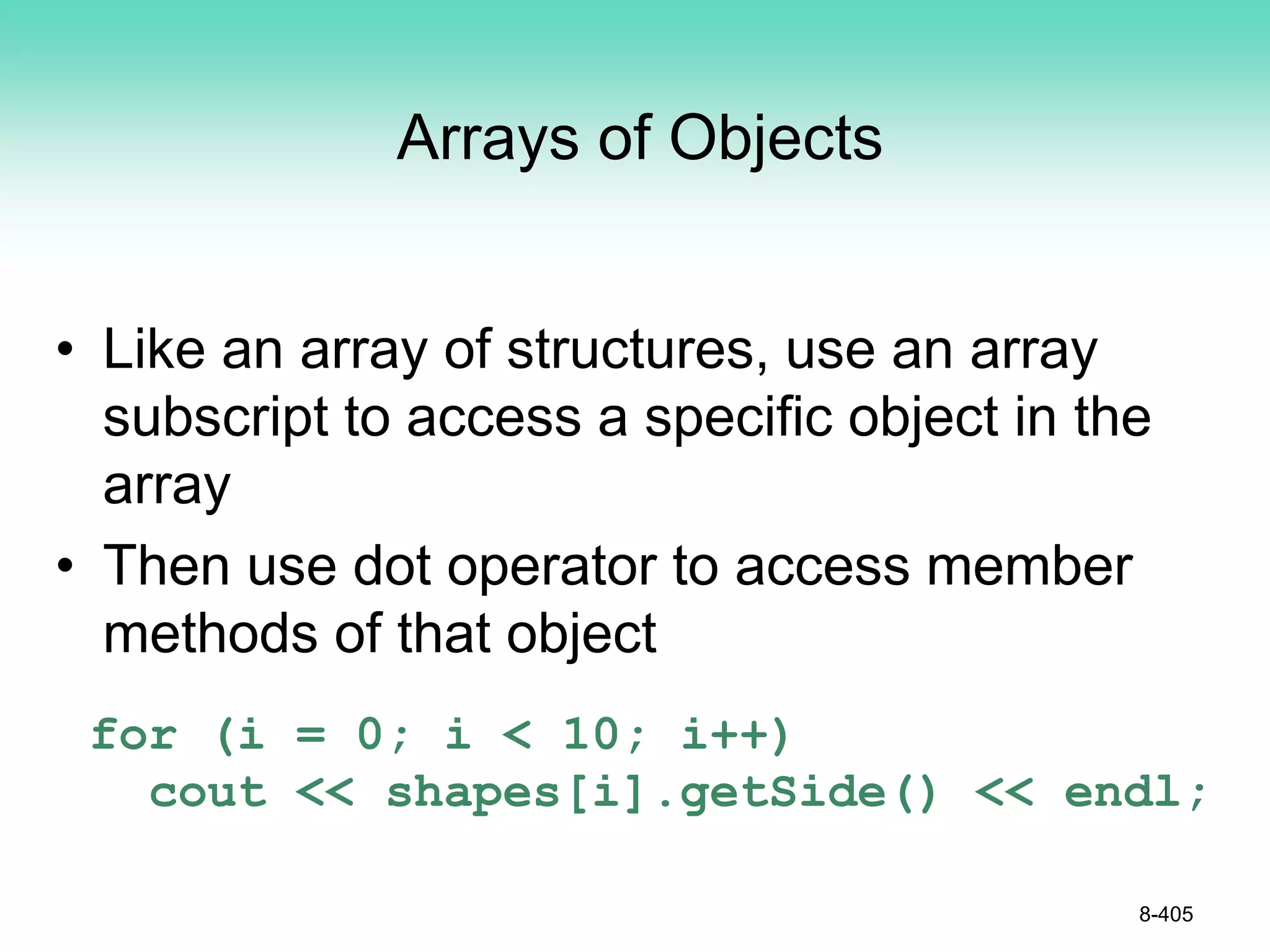 Arrays of Objects
• Like an array of structures, use an array
subscript to access a specific object in the
array
• Then use dot operator to access member
methods of that object
for (i = 0; i < 10; i++)
cout << shapes[i].getSide() << endl;
8-405
 