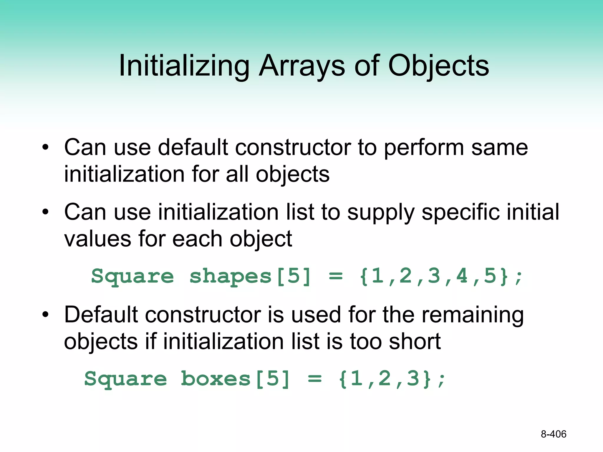 Initializing Arrays of Objects
• Can use default constructor to perform same
initialization for all objects
• Can use initialization list to supply specific initial
values for each object
Square shapes[5] = {1,2,3,4,5};
• Default constructor is used for the remaining
objects if initialization list is too short
Square boxes[5] = {1,2,3};
8-406
 