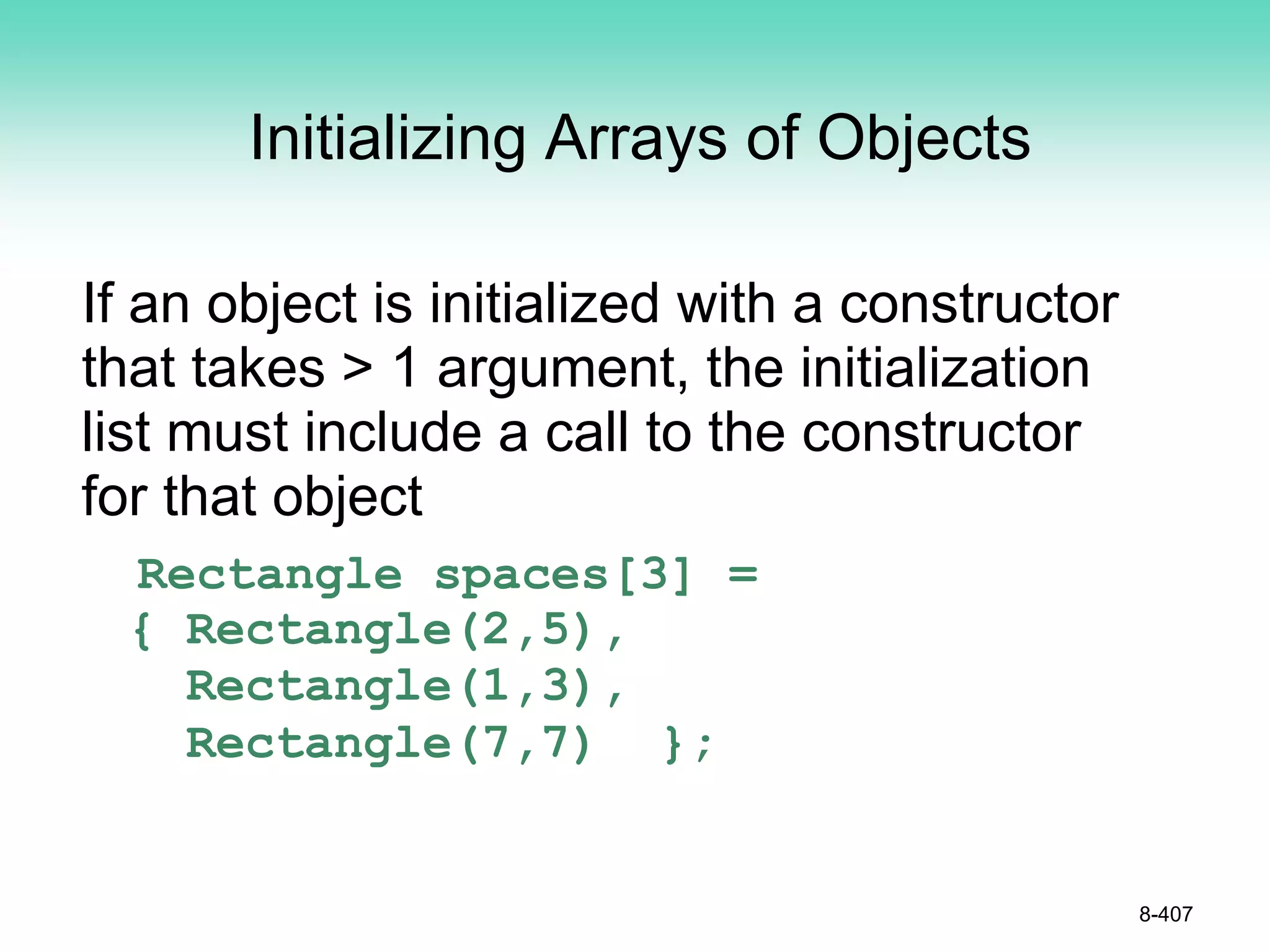 Initializing Arrays of Objects
If an object is initialized with a constructor
that takes > 1 argument, the initialization
list must include a call to the constructor
for that object
Rectangle spaces[3] =
{ Rectangle(2,5),
Rectangle(1,3),
Rectangle(7,7) };
8-407
 