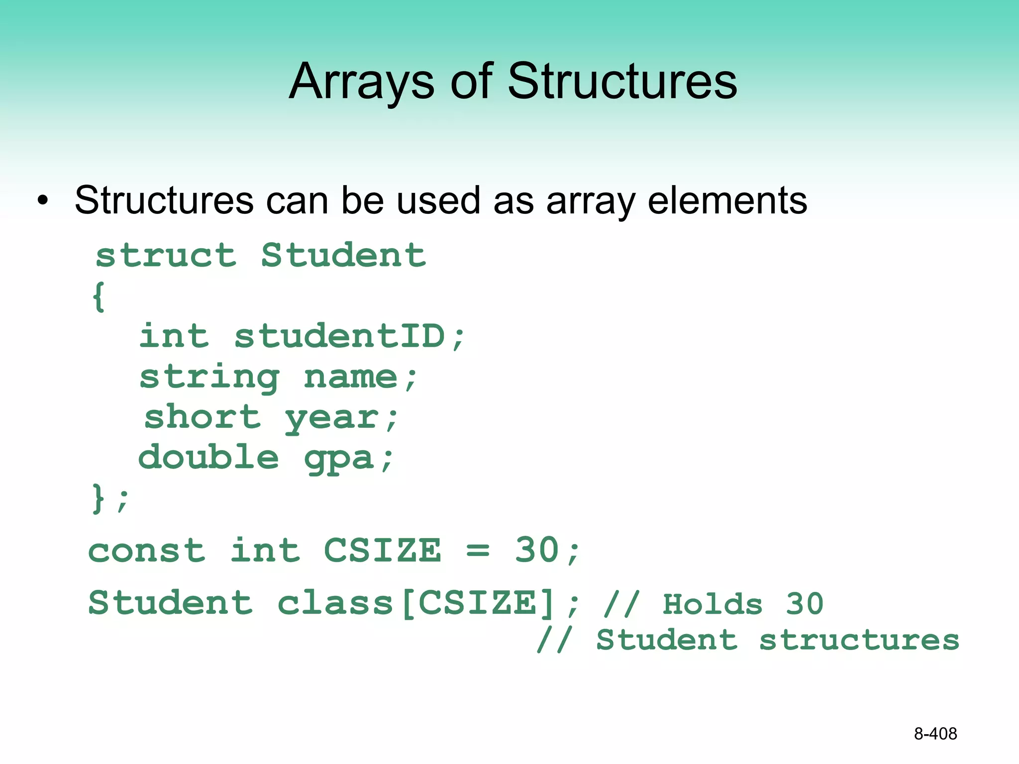 8-408
Arrays of Structures
• Structures can be used as array elements
struct Student
{
int studentID;
string name;
short year;
double gpa;
};
const int CSIZE = 30;
Student class[CSIZE]; // Holds 30
// Student structures
 
