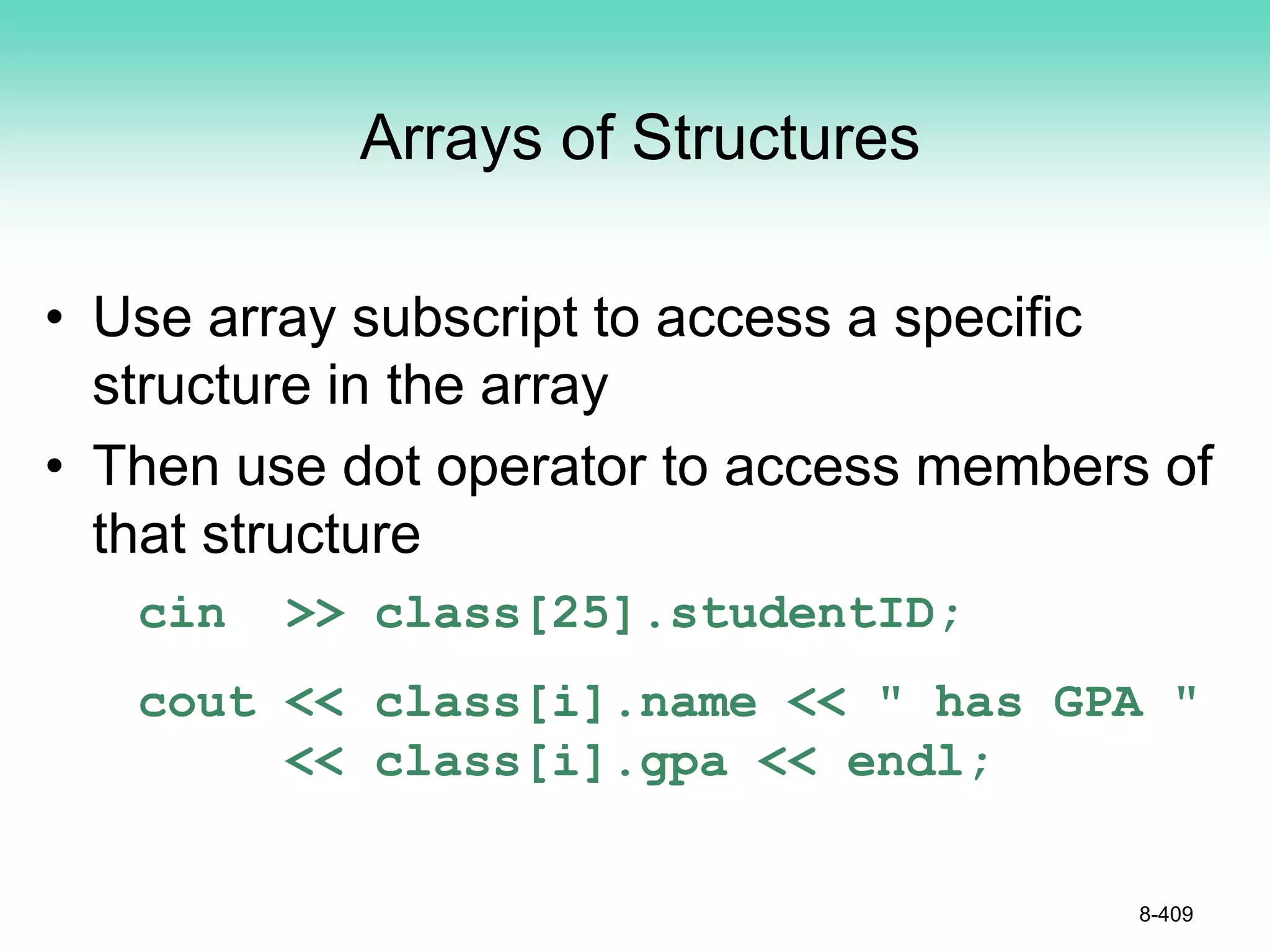 8-409
Arrays of Structures
• Use array subscript to access a specific
structure in the array
• Then use dot operator to access members of
that structure
cin >> class[25].studentID;
cout << class[i].name << " has GPA "
<< class[i].gpa << endl;
 