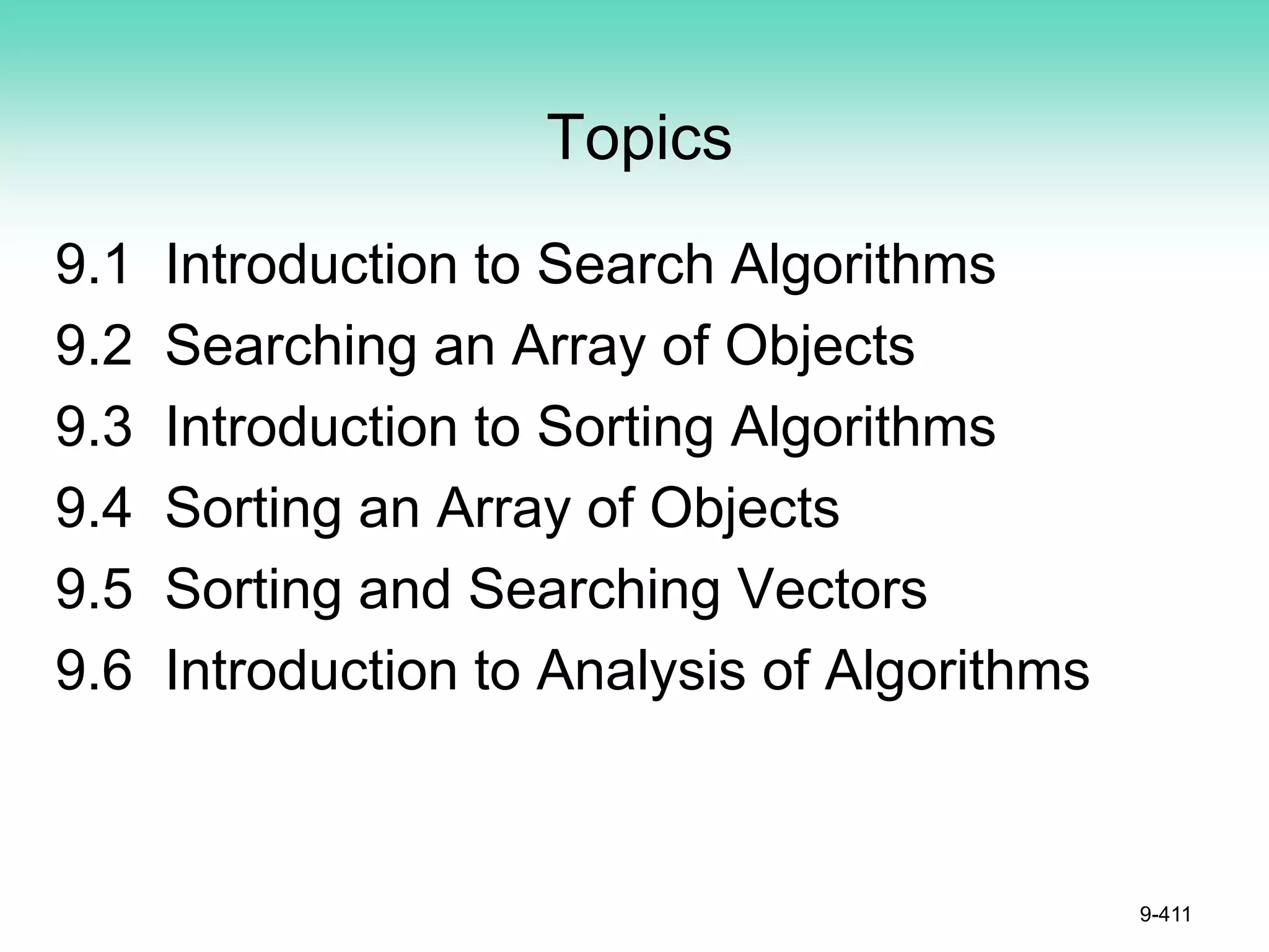 Topics
9.1 Introduction to Search Algorithms
9.2 Searching an Array of Objects
9.3 Introduction to Sorting Algorithms
9.4 Sorting an Array of Objects
9.5 Sorting and Searching Vectors
9.6 Introduction to Analysis of Algorithms
9-411
 
