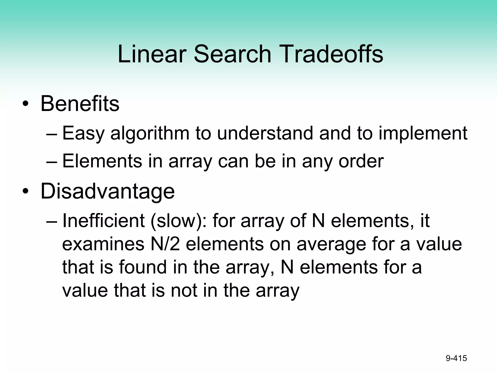 Linear Search Tradeoffs
• Benefits
– Easy algorithm to understand and to implement
– Elements in array can be in any order
• Disadvantage
– Inefficient (slow): for array of N elements, it
examines N/2 elements on average for a value
that is found in the array, N elements for a
value that is not in the array
9-415
 
