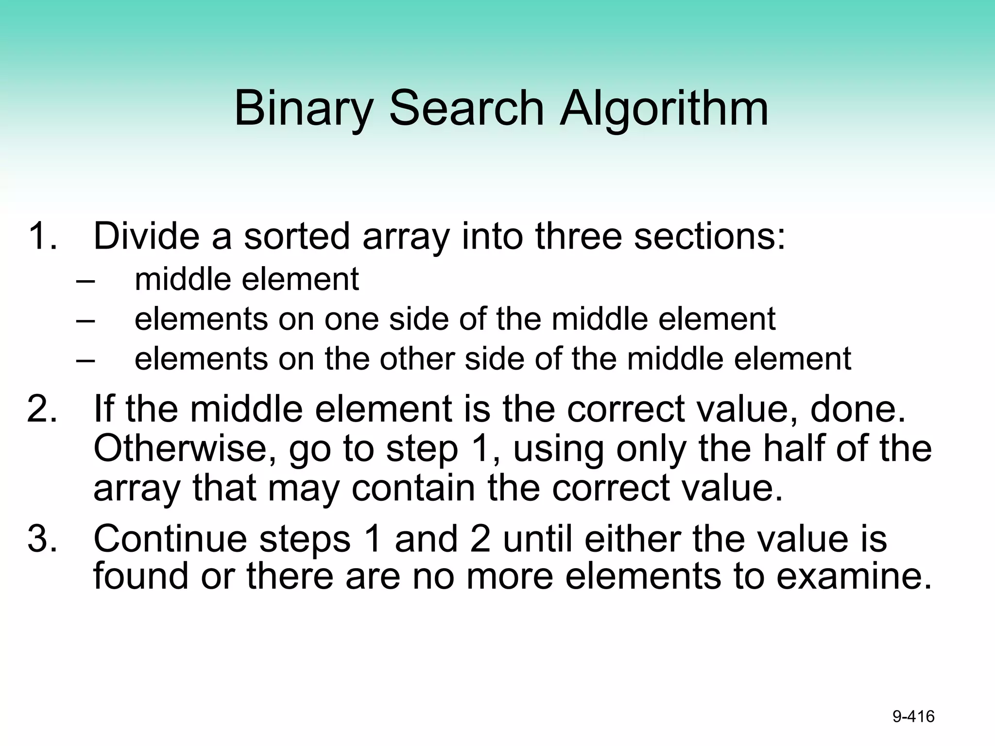 Binary Search Algorithm
1. Divide a sorted array into three sections:
– middle element
– elements on one side of the middle element
– elements on the other side of the middle element
2. If the middle element is the correct value, done.
Otherwise, go to step 1, using only the half of the
array that may contain the correct value.
3. Continue steps 1 and 2 until either the value is
found or there are no more elements to examine.
9-416
 