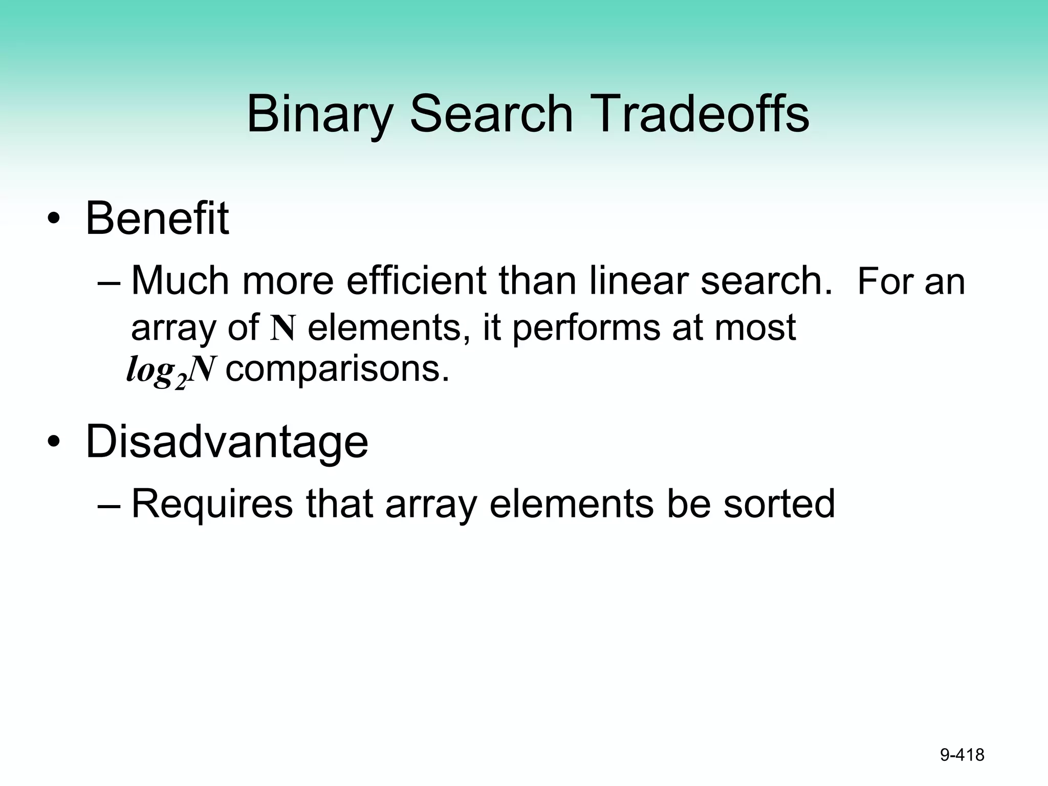 Binary Search Tradeoffs
• Benefit
– Much more efficient than linear search. For an
array of N elements, it performs at most
log2N comparisons.
• Disadvantage
– Requires that array elements be sorted
9-418
 