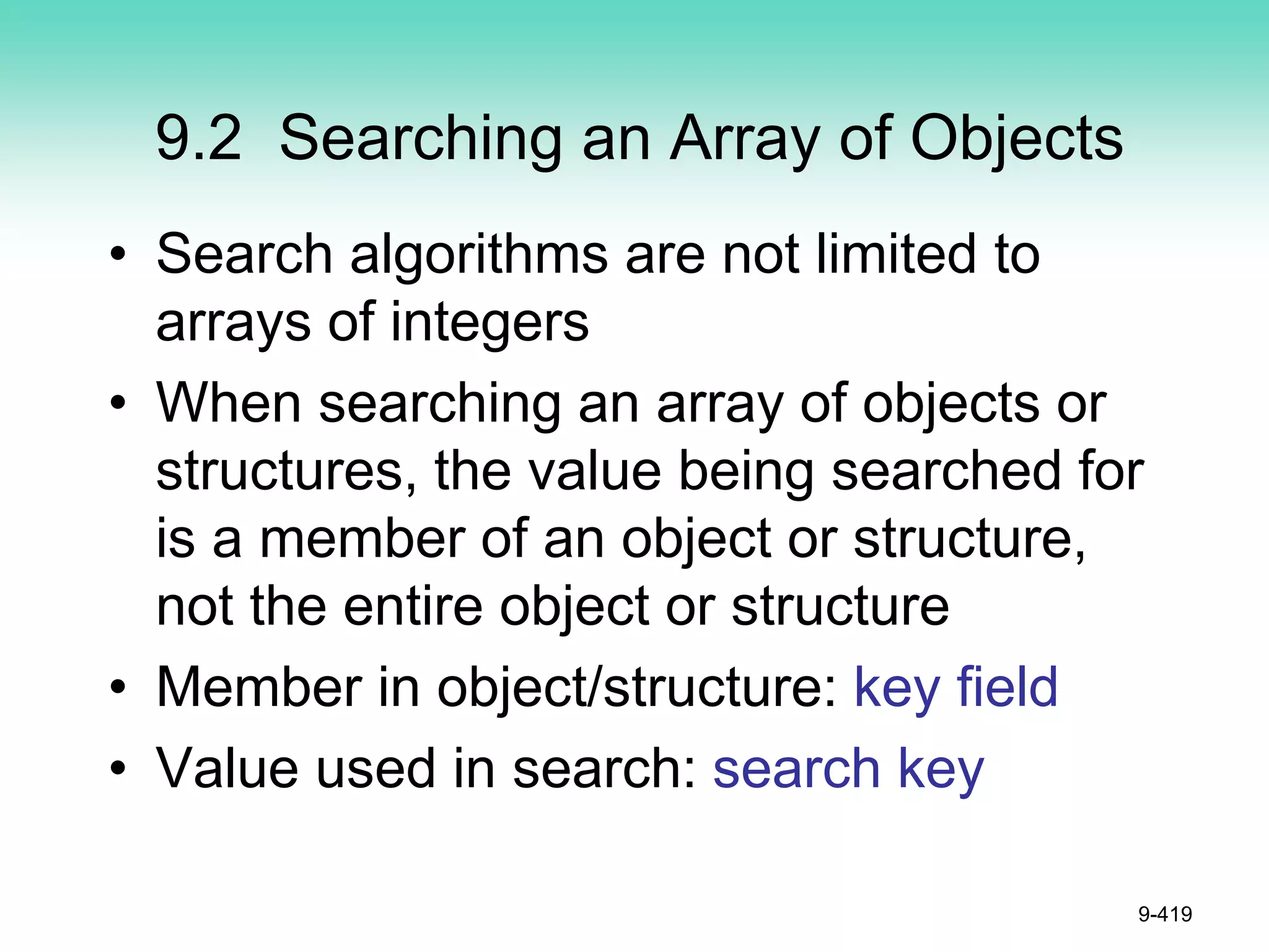 9.2 Searching an Array of Objects
• Search algorithms are not limited to
arrays of integers
• When searching an array of objects or
structures, the value being searched for
is a member of an object or structure,
not the entire object or structure
• Member in object/structure: key field
• Value used in search: search key
9-419
 