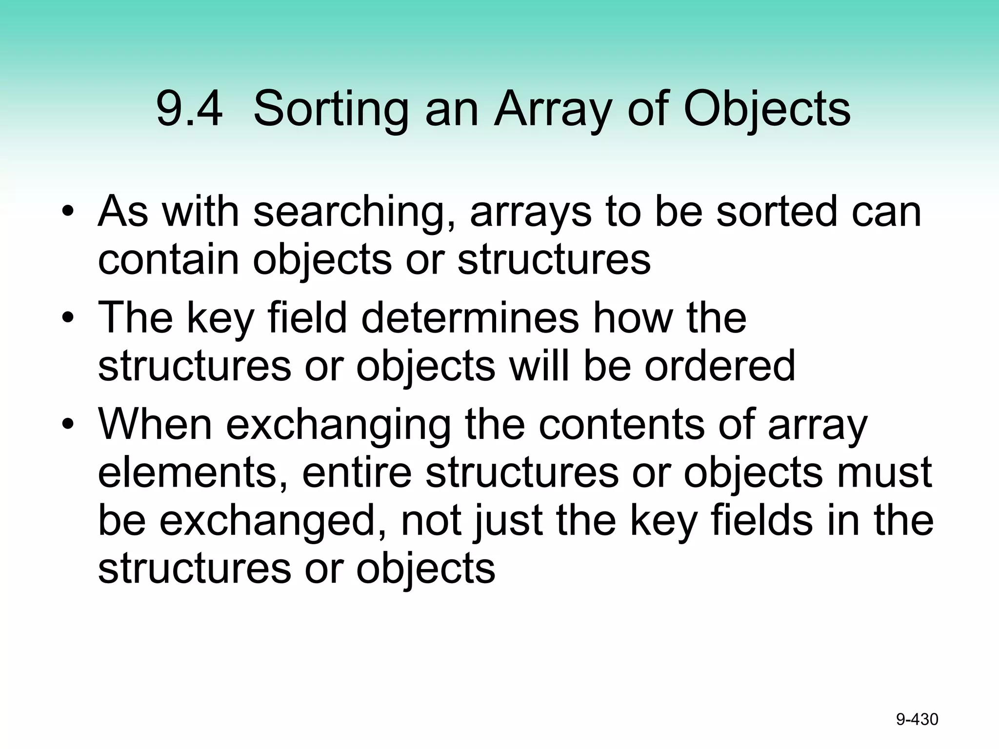 9.4 Sorting an Array of Objects
• As with searching, arrays to be sorted can
contain objects or structures
• The key field determines how the
structures or objects will be ordered
• When exchanging the contents of array
elements, entire structures or objects must
be exchanged, not just the key fields in the
structures or objects
9-430
 