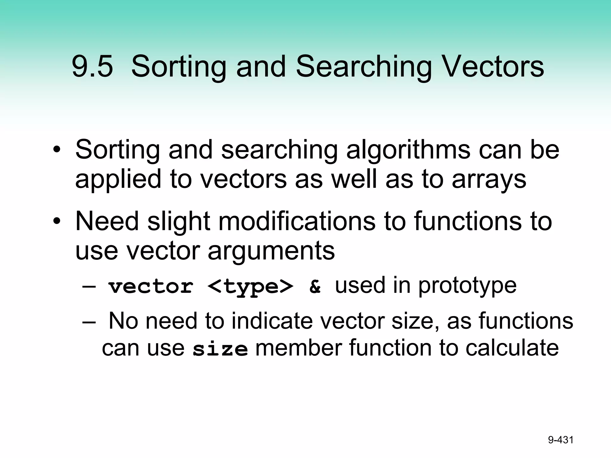 9.5 Sorting and Searching Vectors
• Sorting and searching algorithms can be
applied to vectors as well as to arrays
• Need slight modifications to functions to
use vector arguments
– vector <type> & used in prototype
– No need to indicate vector size, as functions
can use size member function to calculate
9-431
 