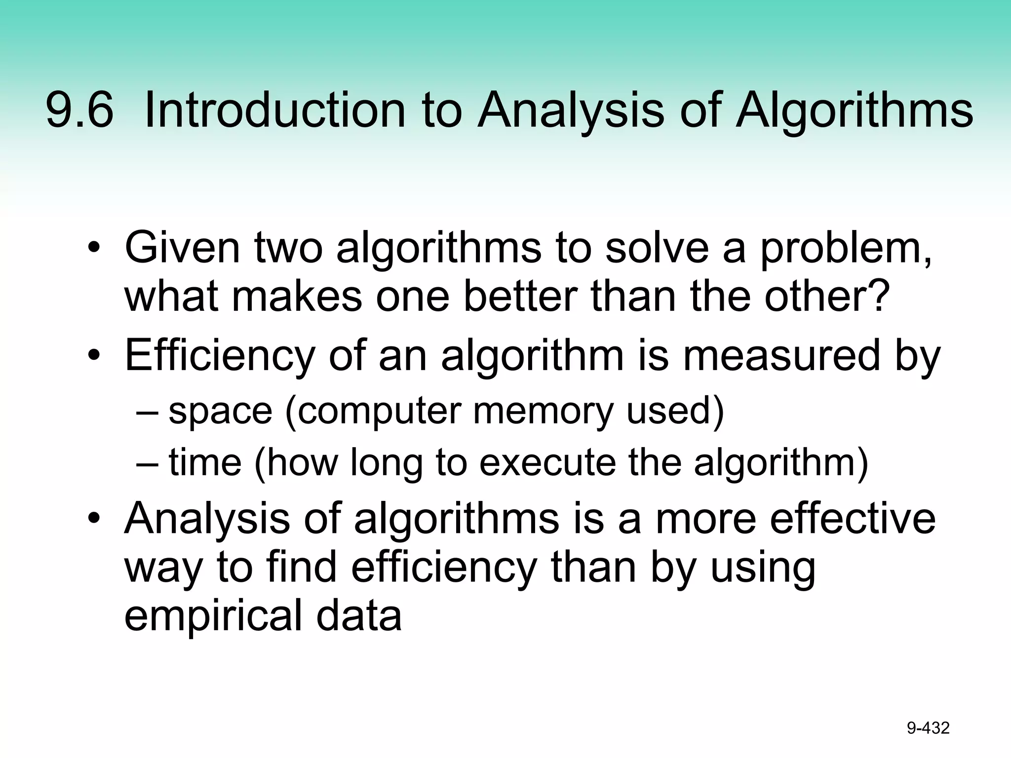 9.6 Introduction to Analysis of Algorithms
• Given two algorithms to solve a problem,
what makes one better than the other?
• Efficiency of an algorithm is measured by
– space (computer memory used)
– time (how long to execute the algorithm)
• Analysis of algorithms is a more effective
way to find efficiency than by using
empirical data
9-432
 