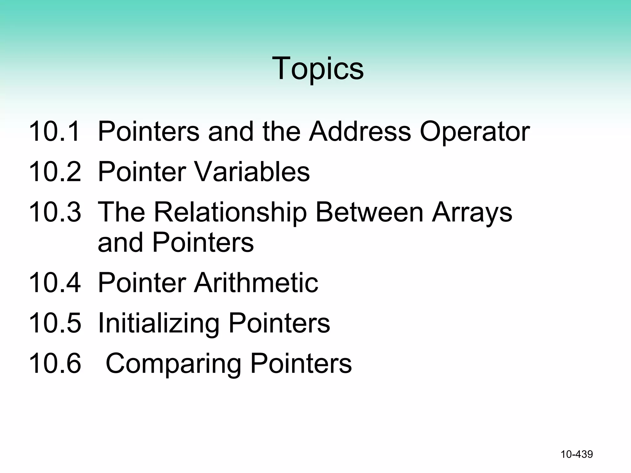 Topics
10.1 Pointers and the Address Operator
10.2 Pointer Variables
10.3 The Relationship Between Arrays
and Pointers
10.4 Pointer Arithmetic
10.5 Initializing Pointers
10.6 Comparing Pointers
10-439
 