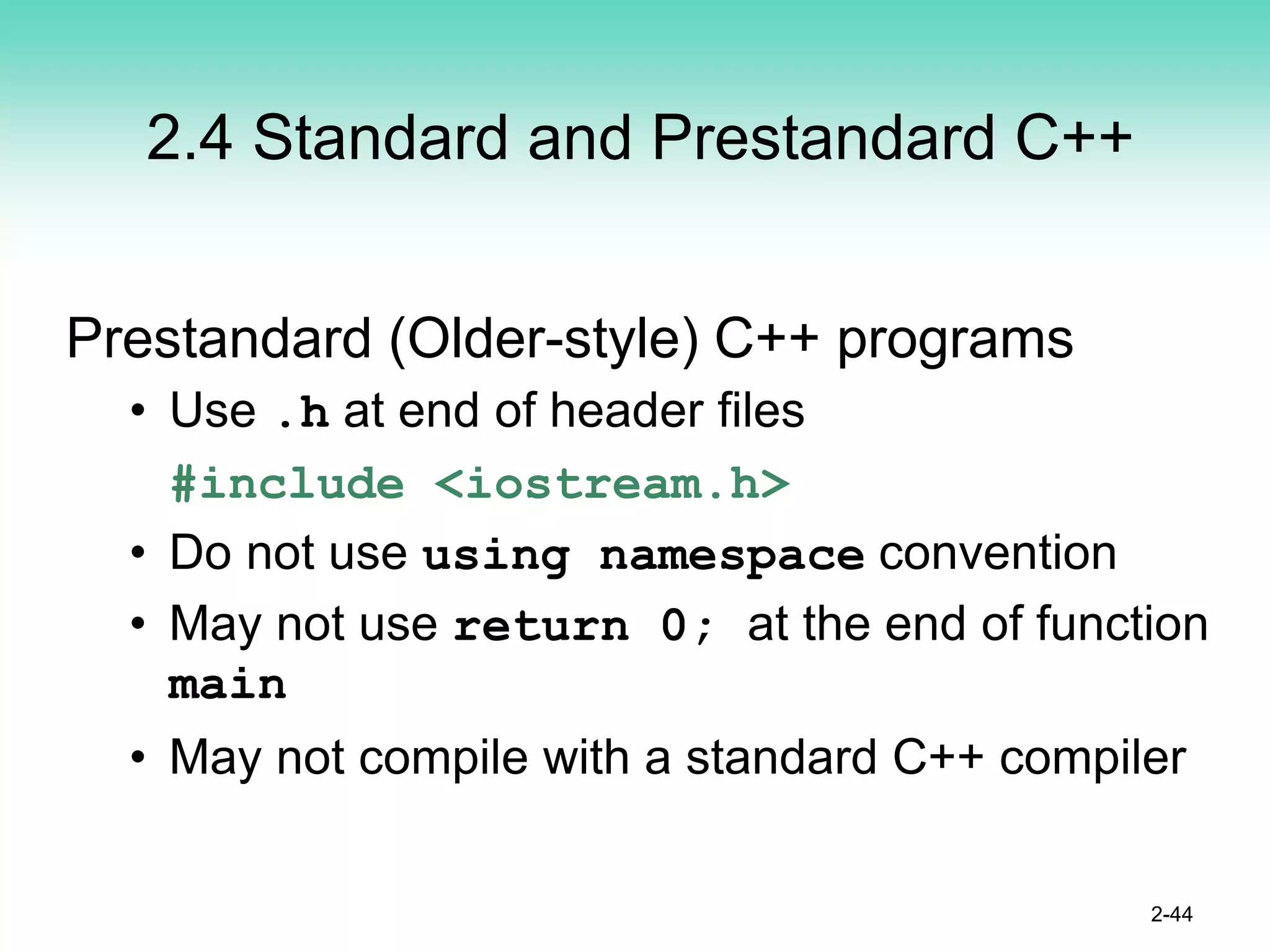 2.4 Standard and Prestandard C++
Prestandard (Older-style) C++ programs
• Use .h at end of header files
#include <iostream.h>
• Do not use using namespace convention
• May not use return 0; at the end of function
main
• May not compile with a standard C++ compiler
2-44
 