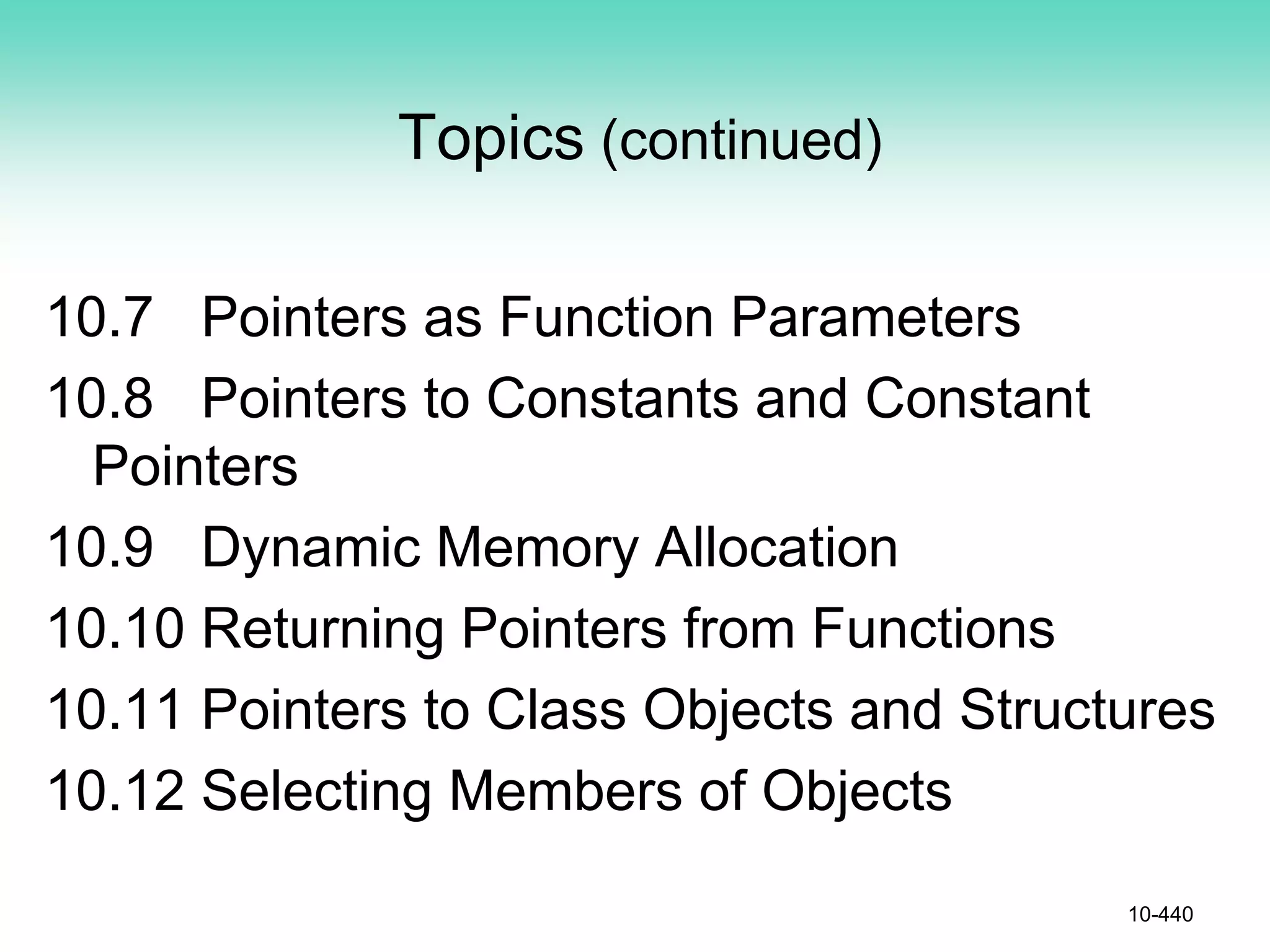 Topics (continued)
10.7 Pointers as Function Parameters
10.8 Pointers to Constants and Constant
Pointers
10.9 Dynamic Memory Allocation
10.10 Returning Pointers from Functions
10.11 Pointers to Class Objects and Structures
10.12 Selecting Members of Objects
10-440
 
