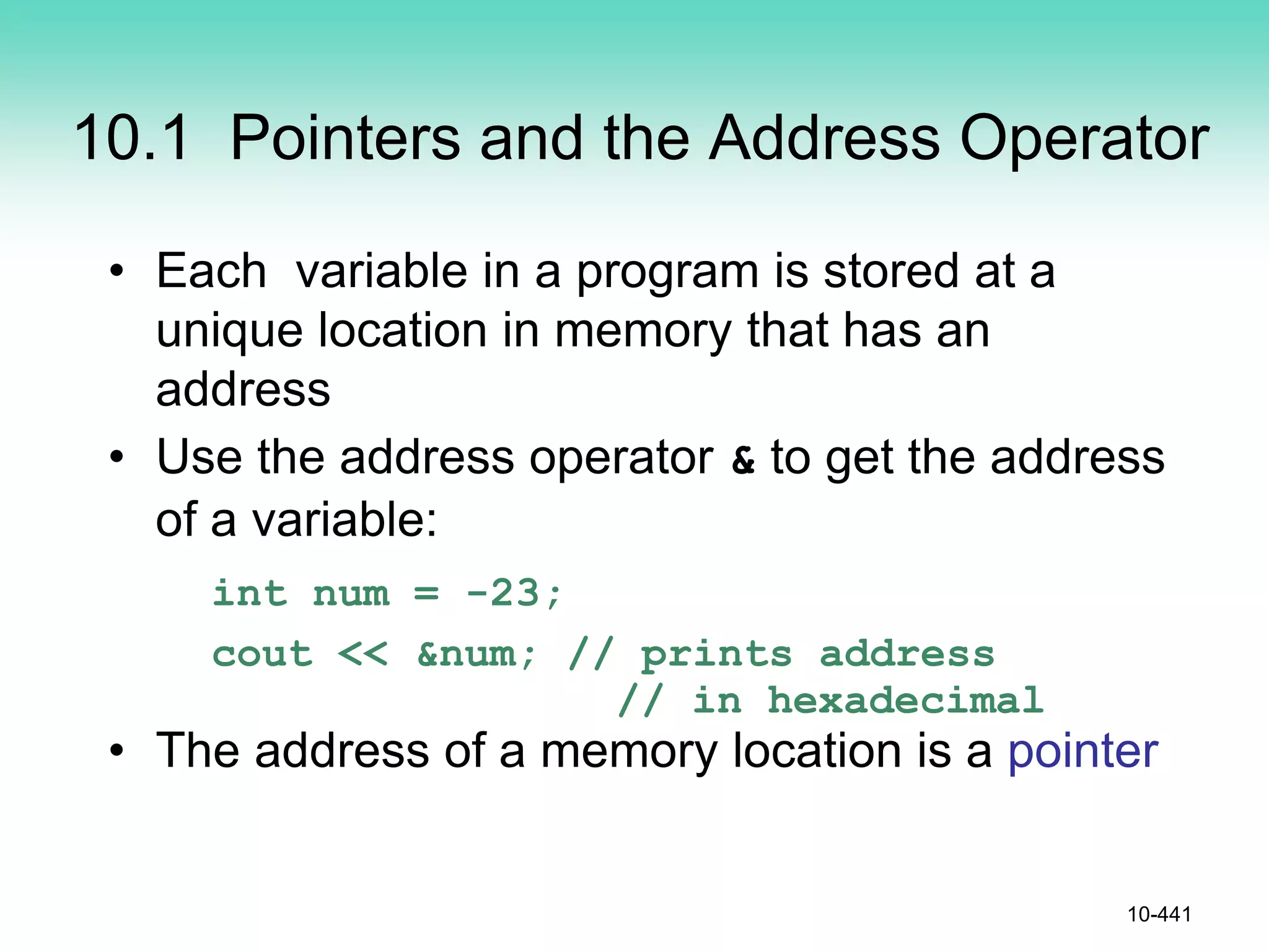 10.1 Pointers and the Address Operator
• Each variable in a program is stored at a
unique location in memory that has an
address
• Use the address operator & to get the address
of a variable:
int num = -23;
cout << &num; // prints address
// in hexadecimal
• The address of a memory location is a pointer
10-441
 