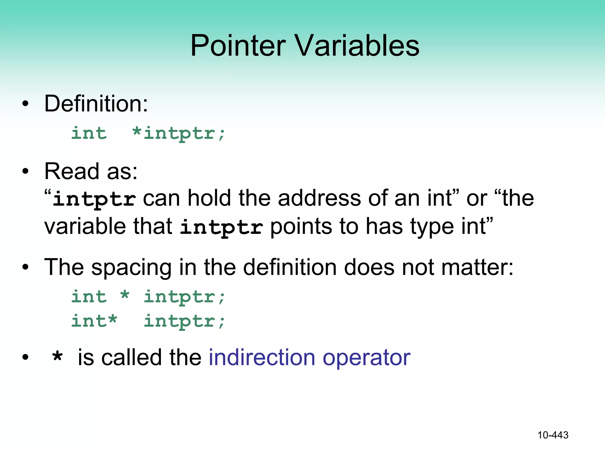 Pointer Variables
• Definition:
int *intptr;
• Read as:
“intptr can hold the address of an int” or “the
variable that intptr points to has type int”
• The spacing in the definition does not matter:
int * intptr;
int* intptr;
• * is called the indirection operator
10-443
 