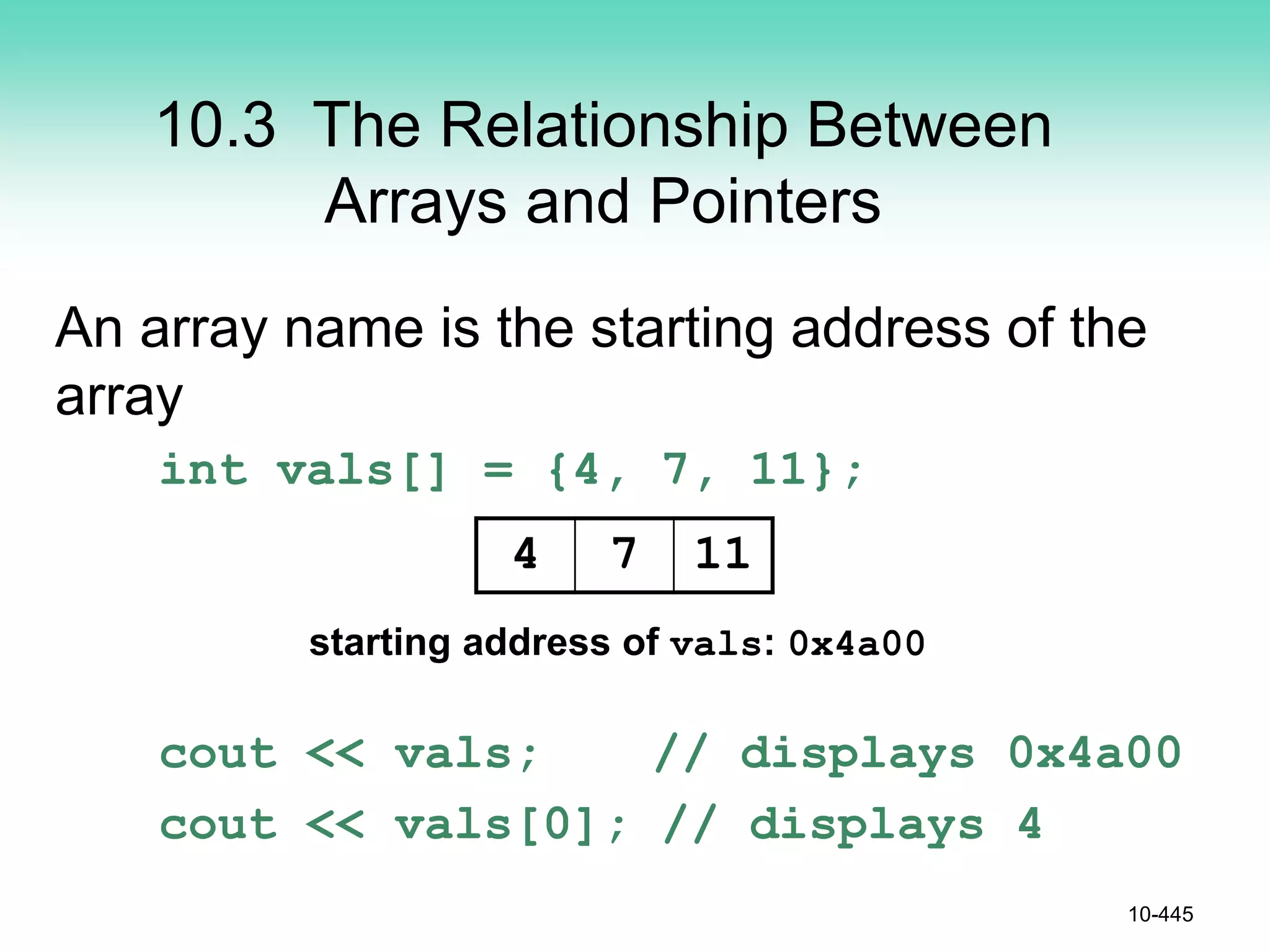 10.3 The Relationship Between
Arrays and Pointers
An array name is the starting address of the
array
int vals[] = {4, 7, 11};
cout << vals; // displays 0x4a00
cout << vals[0]; // displays 4
10-445
4 7 11
starting address of vals: 0x4a00
 