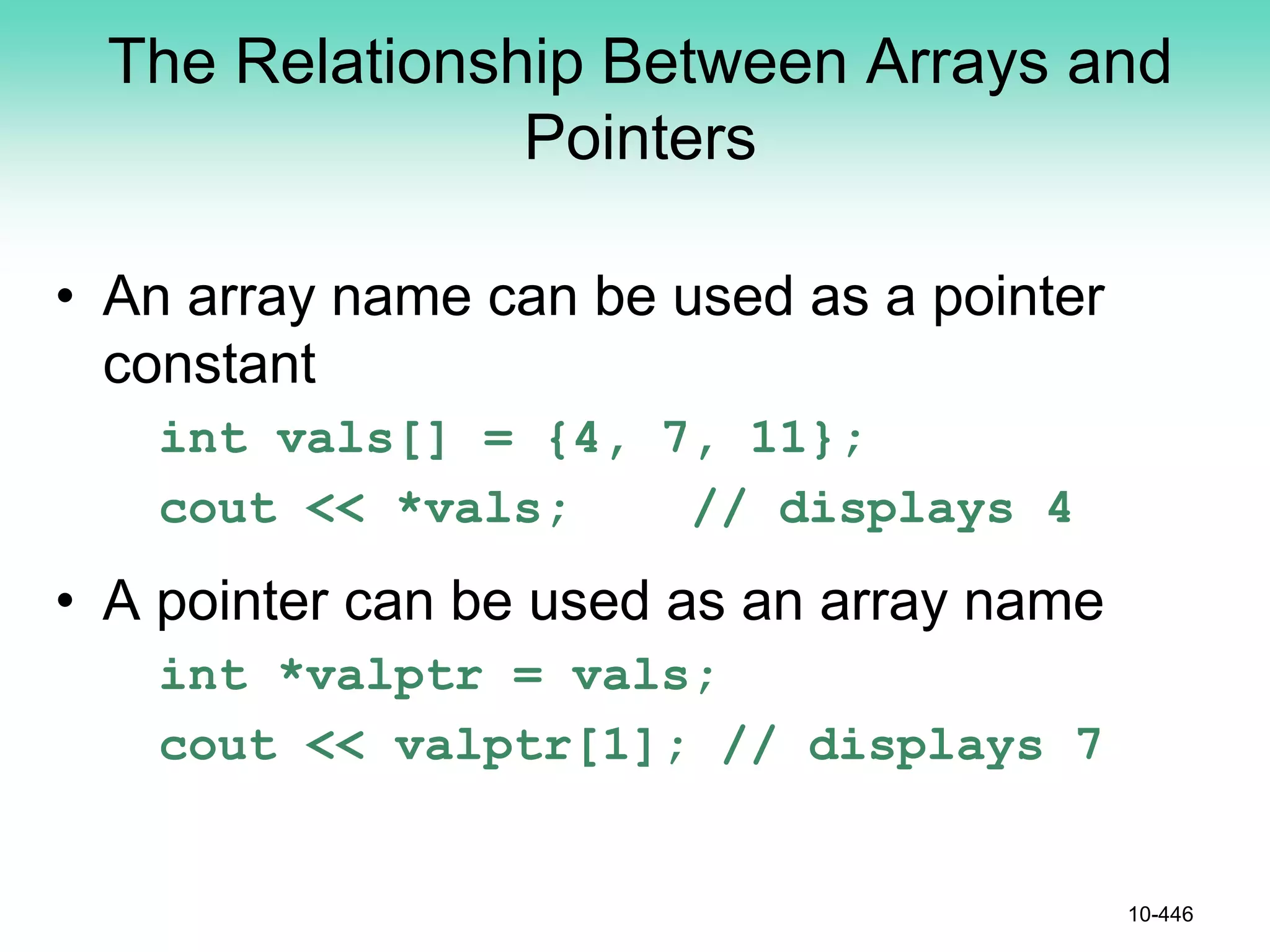 The Relationship Between Arrays and
Pointers
• An array name can be used as a pointer
constant
int vals[] = {4, 7, 11};
cout << *vals; // displays 4
• A pointer can be used as an array name
int *valptr = vals;
cout << valptr[1]; // displays 7
10-446
 
