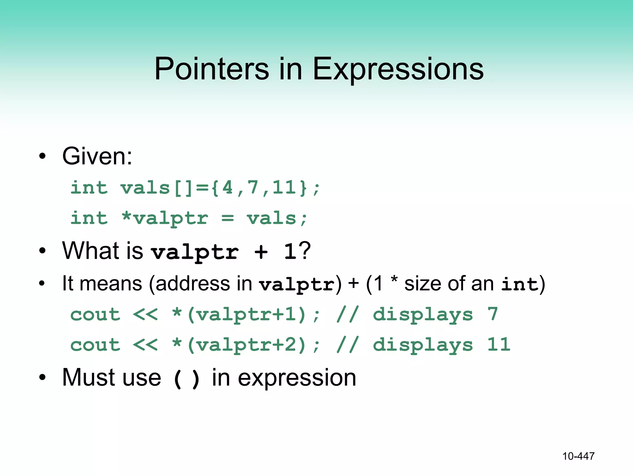 Pointers in Expressions
• Given:
int vals[]={4,7,11};
int *valptr = vals;
• What is valptr + 1?
• It means (address in valptr) + (1 * size of an int)
cout << *(valptr+1); // displays 7
cout << *(valptr+2); // displays 11
• Must use ( ) in expression
10-447
 