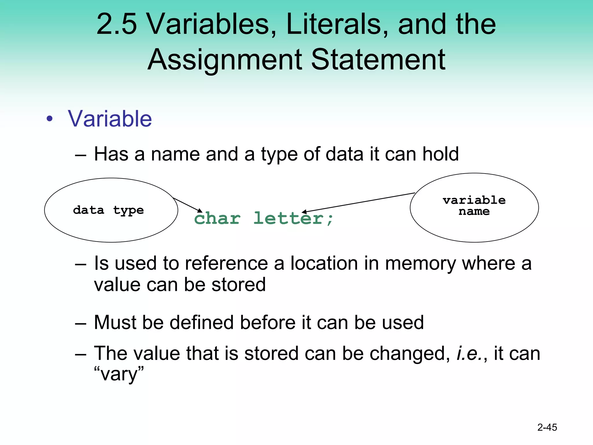 2.5 Variables, Literals, and the
Assignment Statement
• Variable
– Has a name and a type of data it can hold
char letter;
– Is used to reference a location in memory where a
value can be stored
– Must be defined before it can be used
– The value that is stored can be changed, i.e., it can
“vary”
2-45
variable
name
data type
 