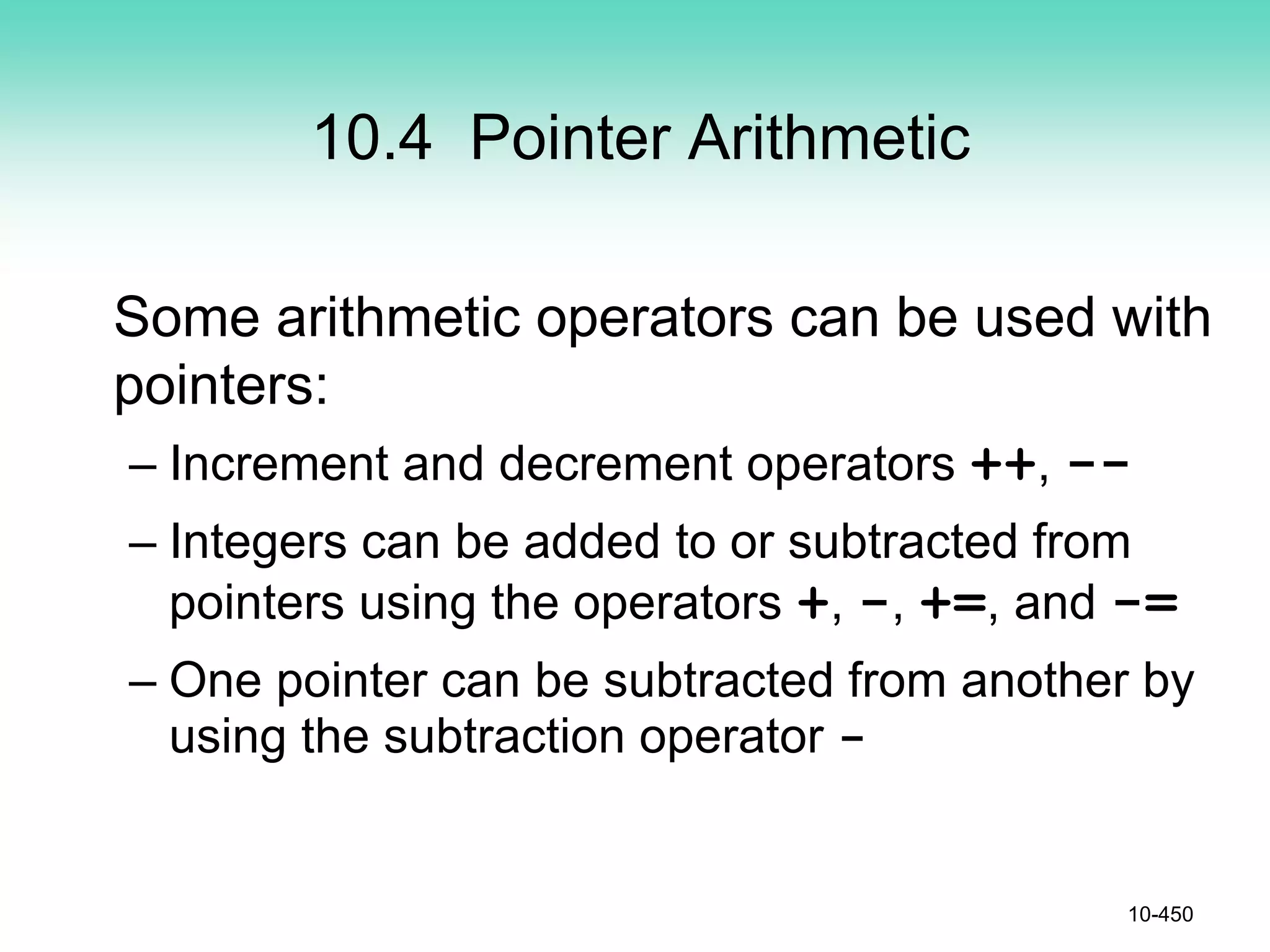 10.4 Pointer Arithmetic
Some arithmetic operators can be used with
pointers:
– Increment and decrement operators ++, --
– Integers can be added to or subtracted from
pointers using the operators +, -, +=, and -=
– One pointer can be subtracted from another by
using the subtraction operator -
10-450
 