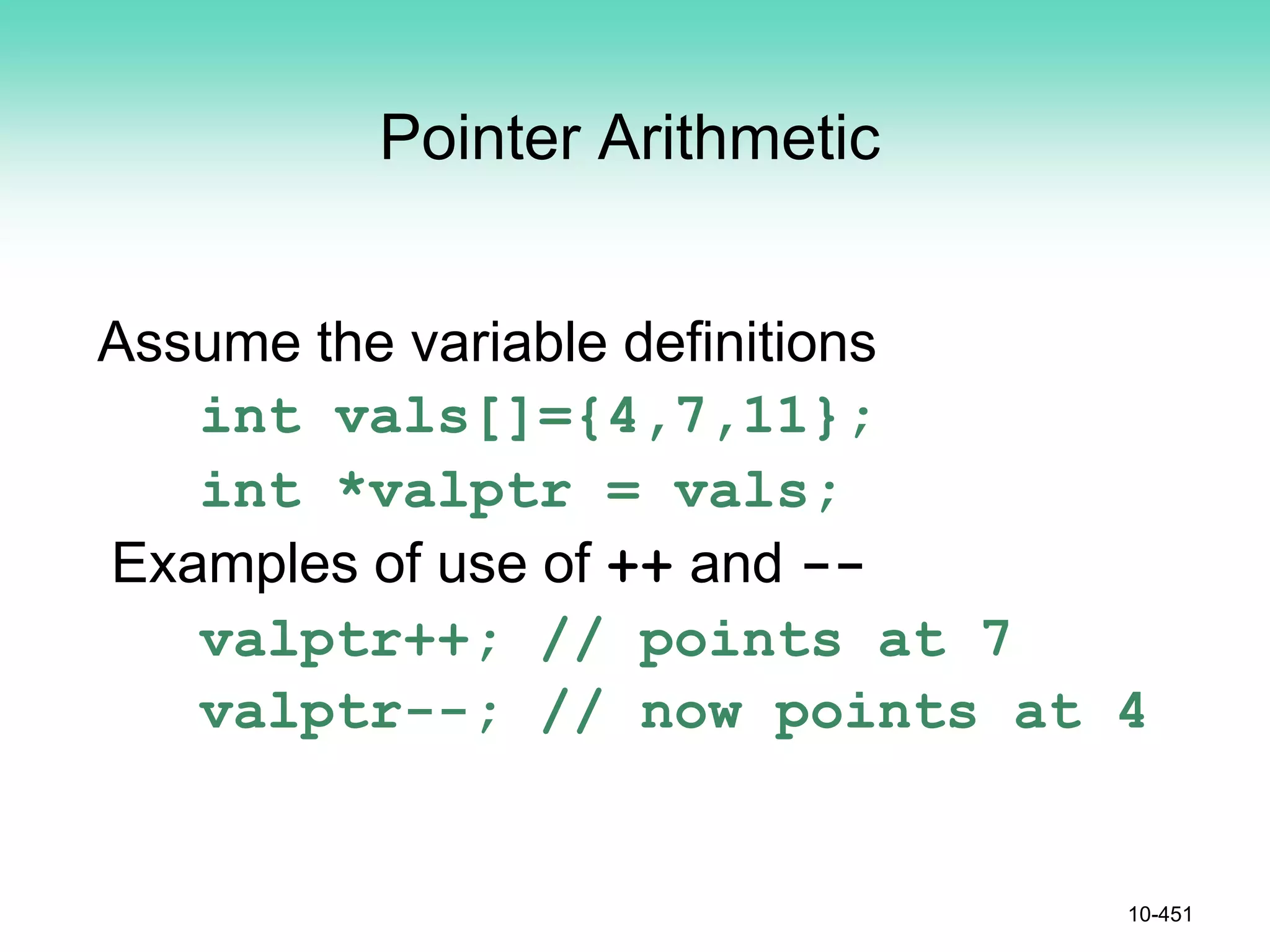 Pointer Arithmetic
Assume the variable definitions
int vals[]={4,7,11};
int *valptr = vals;
Examples of use of ++ and --
valptr++; // points at 7
valptr--; // now points at 4
10-451
 