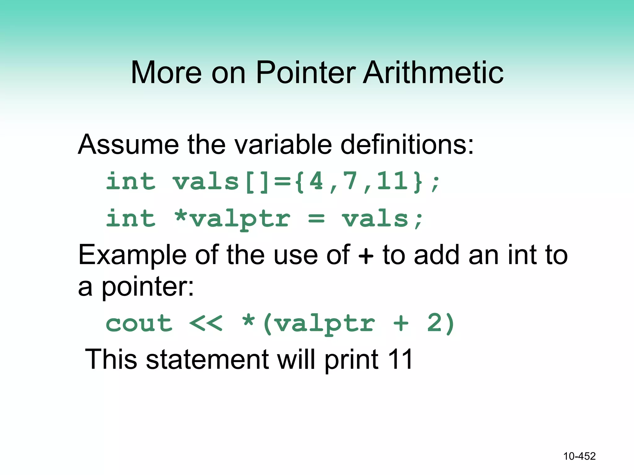 10-452
More on Pointer Arithmetic
Assume the variable definitions:
int vals[]={4,7,11};
int *valptr = vals;
Example of the use of + to add an int to
a pointer:
cout << *(valptr + 2)
This statement will print 11
 