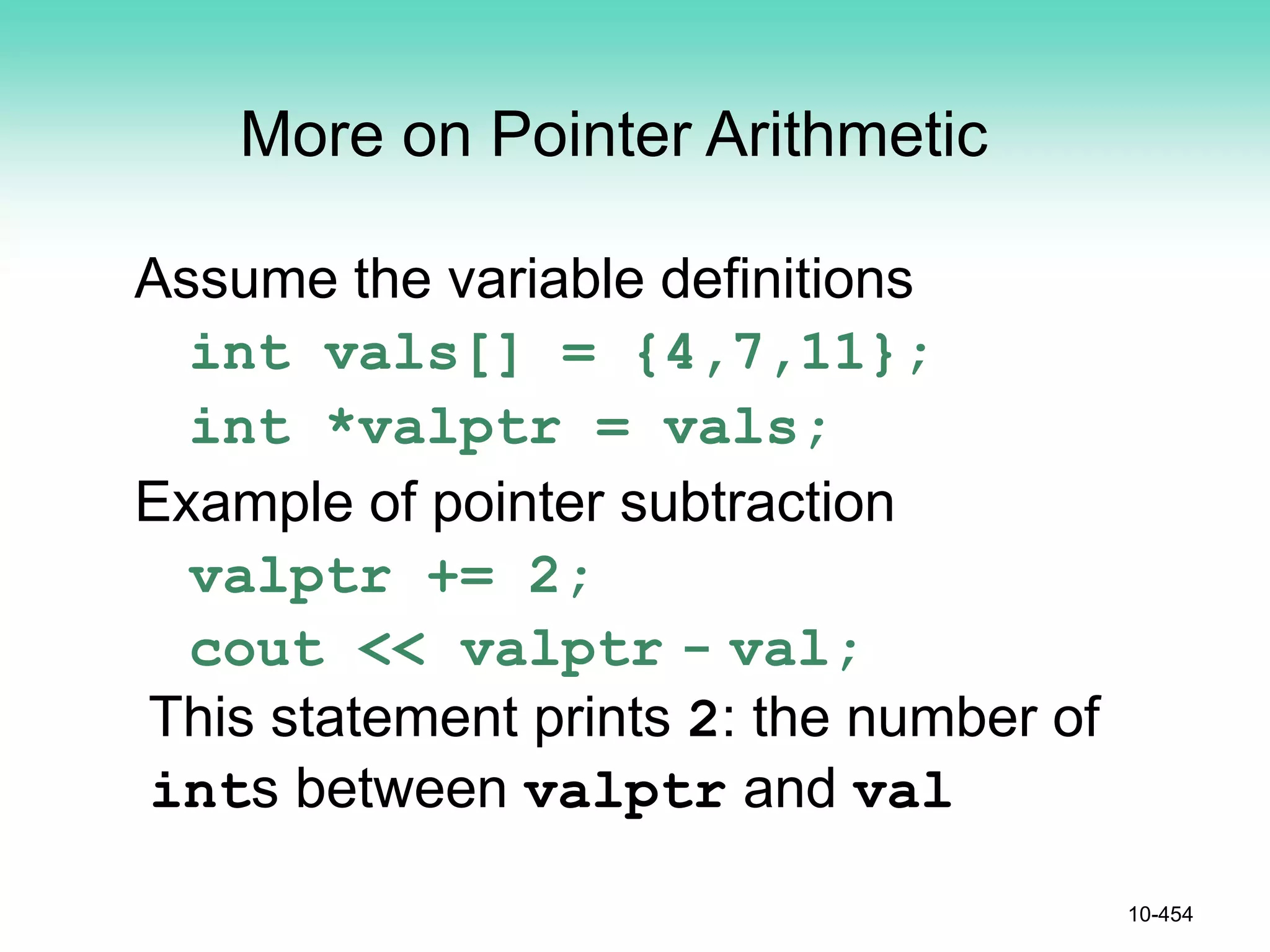 10-454
More on Pointer Arithmetic
Assume the variable definitions
int vals[] = {4,7,11};
int *valptr = vals;
Example of pointer subtraction
valptr += 2;
cout << valptr - val;
This statement prints 2: the number of
ints between valptr and val
 