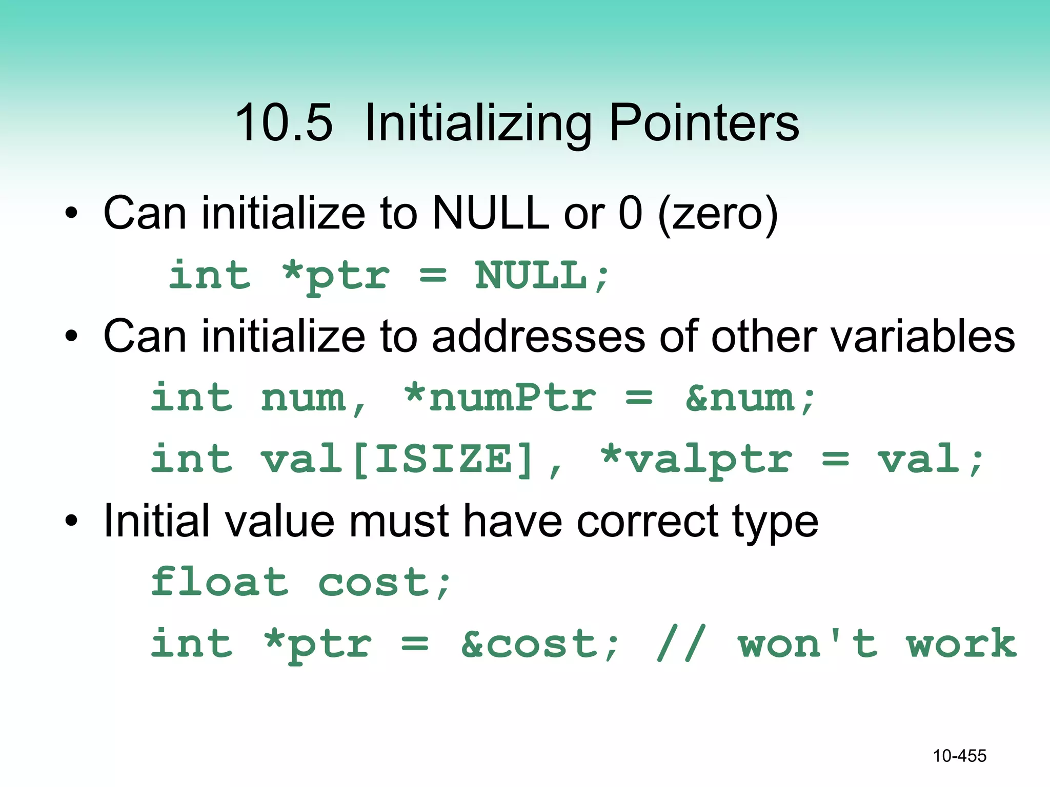 10.5 Initializing Pointers
• Can initialize to NULL or 0 (zero)
int *ptr = NULL;
• Can initialize to addresses of other variables
int num, *numPtr = &num;
int val[ISIZE], *valptr = val;
• Initial value must have correct type
float cost;
int *ptr = &cost; // won't work
10-455
 