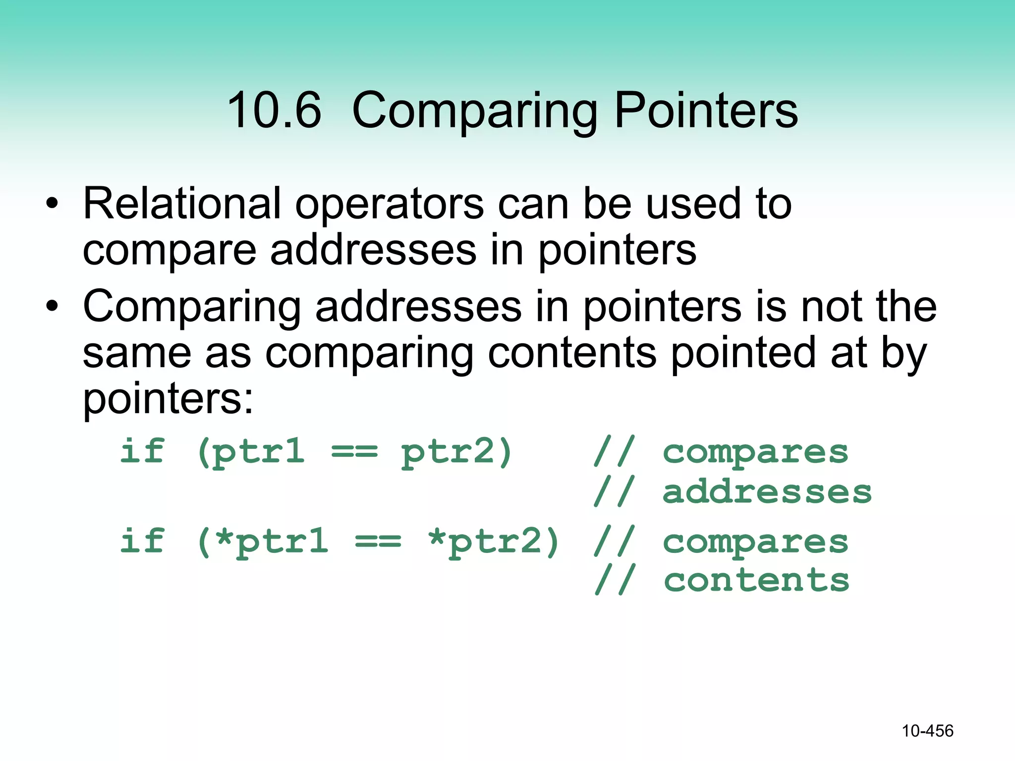 10.6 Comparing Pointers
• Relational operators can be used to
compare addresses in pointers
• Comparing addresses in pointers is not the
same as comparing contents pointed at by
pointers:
if (ptr1 == ptr2) // compares
// addresses
if (*ptr1 == *ptr2) // compares
// contents
10-456
 