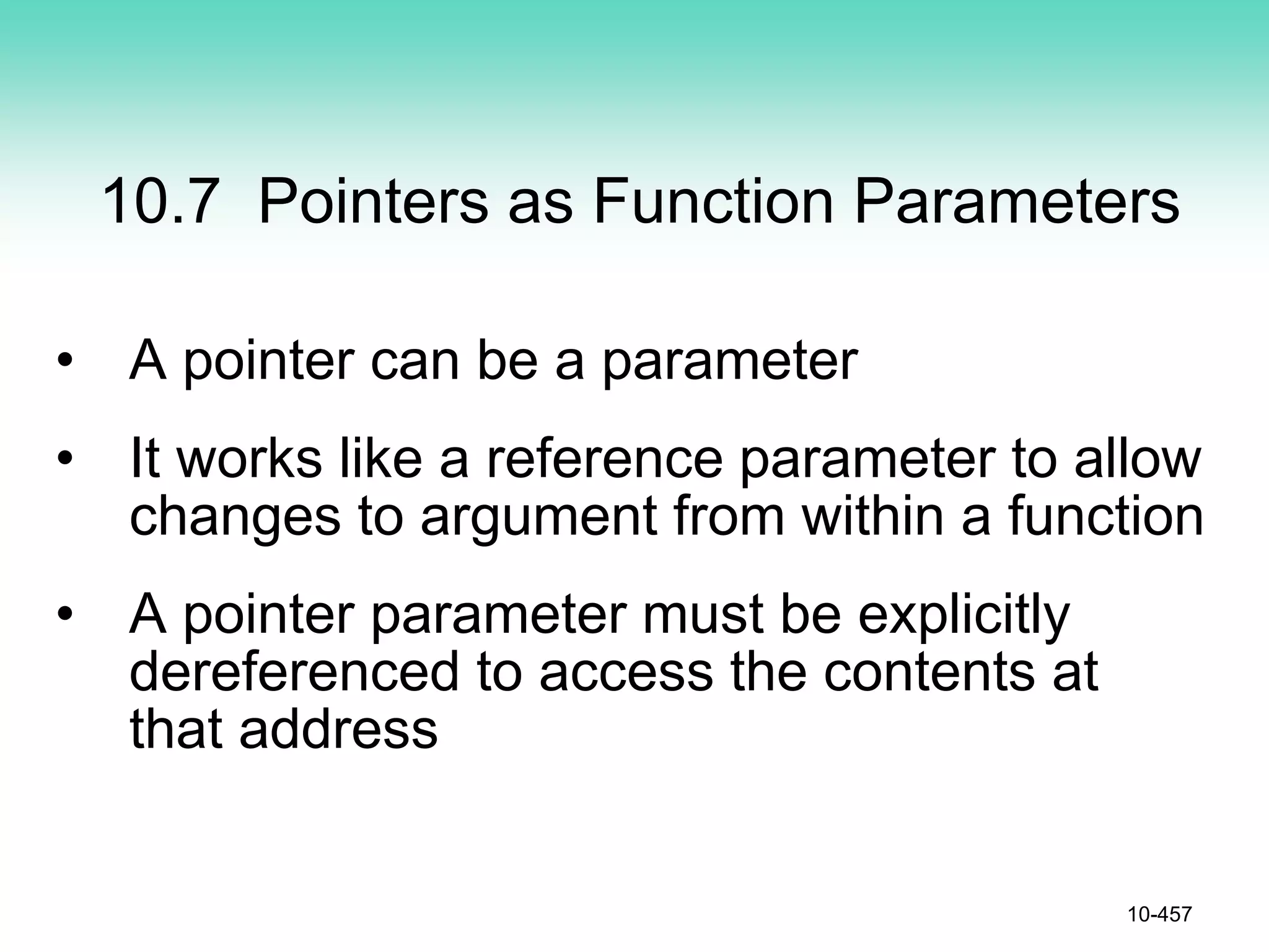 10.7 Pointers as Function Parameters
• A pointer can be a parameter
• It works like a reference parameter to allow
changes to argument from within a function
• A pointer parameter must be explicitly
dereferenced to access the contents at
that address
10-457
 